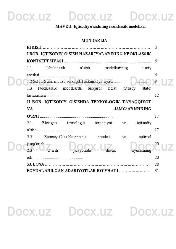 MAVZU: Iqtisodiy o'sishning neoklassik modellari
MUNDARIJA
KIRISH …………………………………………………………………… 3
I BOB. IQTISODIY O‘SISH NAZARIYALARINING NEOKLASSIK
KONTSEPTSIYASI .................................................................................... 6
1.1   Neoklassik   o‘sish   modellarining   ilmiy
asoslari ........................................ 6
1.2  Solou-Swan modeli va kapital akkumulyatsiyasi .................................... 9
1.3   Neoklassik   modellarda   barqaror   holat   (Steady   State)
tushunchasi ........... 12
II   BOB.   IQTISODIY   O‘SISHDA   TEXNOLOGIK   TARAQQIYOT
VA   JAMG‘ARISHNING
O‘RNI ...................................................................... 17
2.1   Eksogen   texnologik   taraqqiyot   va   iqtisodiy
o‘sish .................................. 17
2.2   Ramsey-Cass-Koopmans   modeli   va   optimal
jamg‘arish  ......................... 20
2.3   O‘sish   jarayonida   davlat   siyosatining
roli ................................................ 20
XULOSA …………………………………………………………………. 28
FOYDALANILGAN ADABIYOTLAR RO’YHATI …………………. 31 