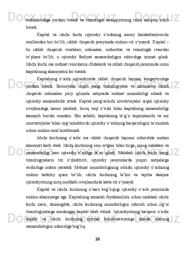 tushuntirishga   yordam   beradi   va   texnologik   taraqqiyotning   rolini   aniqroq   ochib
beradi.
Kapital   va   ishchi   kuchi   iqtisodiy   o‘sishning   asosiy   harakatlantiruvchi
omillaridan biri bo‘lib, ishlab chiqarish jarayonida muhim rol o‘ynaydi. Kapital –
bu   ishlab   chiqarish   vositalari,   uskunalar,   inshootlar   va   texnologik   resurslar
to‘plami   bo‘lib,   u   iqtisodiy   faoliyat   samaradorligini   oshirishga   xizmat   qiladi.
Ishchi kuchi esa mehnat resurslarini ifodalaydi va ishlab chiqarish jarayonida inson
kapitalining ahamiyatini ko‘rsatadi.
Kapitalning   o‘sishi   iqtisodiyotda   ishlab   chiqarish   hajmini   kengaytirishga
yordam   beradi.   Sarmoyalar   orqali   yangi   texnologiyalar   va   zamonaviy   ishlab
chiqarish   uskunalari   joriy   qilinishi   natijasida   mehnat   unumdorligi   oshadi   va
iqtisodiy   samaradorlik   ortadi.   Kapital   jamg‘arilishi   investitsiyalar   orqali   iqtisodiy
rivojlanishga   zamin   yaratadi,   biroq   vaqt   o‘tishi   bilan   kapitalning   samaradorligi
kamayib   borishi   mumkin.   Shu   sababli,   kapitalning   to‘g‘ri   taqsimlanishi   va   uni
innovatsiyalar bilan uyg‘unlashtirish iqtisodiy o‘sishning barqarorligini ta’minlash
uchun muhim omil hisoblanadi.
Ishchi   kuchining   o‘sishi   esa   ishlab   chiqarish   hajmini   oshirishda   muhim
ahamiyat kasb etadi. Ishchi kuchining soni ortgani bilan birga, uning malakasi va
samaradorligi   ham   iqtisodiy   o‘sishga   ta’sir   qiladi.   Malakali   ishchi   kuchi   yangi
texnologiyalarni   tez   o‘zlashtirib,   iqtisodiy   jarayonlarda   yuqori   natijalarga
erishishga   imkon   yaratadi.   Mehnat   unumdorligining   oshishi   iqtisodiy   o‘sishning
muhim   tarkibiy   qismi   bo‘lib,   ishchi   kuchining   ta’lim   va   tajriba   darajasi
iqtisodiyotning uzoq muddatli rivojlanishida katta rol o‘ynaydi.
Kapital   va   ishchi   kuchining   o‘zaro   bog‘liqligi   iqtisodiy   o‘sish   jarayonida
muhim ahamiyatga ega. Kapitalning samarali foydalanilishi uchun malakali ishchi
kuchi   zarur,   shuningdek,   ishchi   kuchining   unumdorligini   oshirish   uchun   ilg‘or
texnologiyalarga   asoslangan   kapital   talab   etiladi.   Iqtisodiyotning   barqaror   o‘sishi
kapital   va   ishchi   kuchining   optimal   kombinatsiyasiga   hamda   ularning
samaradorligini oshirishga bog‘liq.
10 