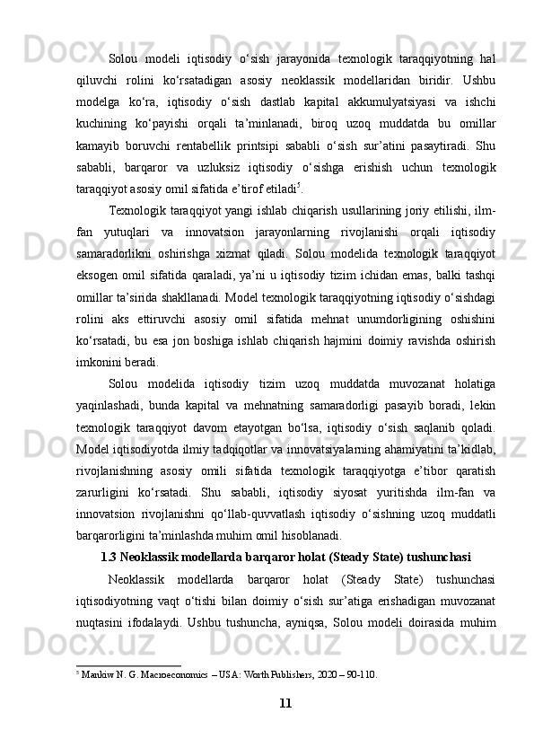 Solou   modeli   iqtisodiy   o‘sish   jarayonida   texnologik   taraqqiyotning   hal
qiluvchi   rolini   ko‘rsatadigan   asosiy   neoklassik   modellaridan   biridir.   Ushbu
modelga   ko‘ra,   iqtisodiy   o‘sish   dastlab   kapital   akkumulyatsiyasi   va   ishchi
kuchining   ko‘payishi   orqali   ta’minlanadi,   biroq   uzoq   muddatda   bu   omillar
kamayib   boruvchi   rentabellik   printsipi   sababli   o‘sish   sur’atini   pasaytiradi.   Shu
sababli,   barqaror   va   uzluksiz   iqtisodiy   o‘sishga   erishish   uchun   texnologik
taraqqiyot asosiy omil sifatida e’tirof etiladi 5
.
Texnologik taraqqiyot yangi ishlab chiqarish usullarining joriy etilishi, ilm-
fan   yutuqlari   va   innovatsion   jarayonlarning   rivojlanishi   orqali   iqtisodiy
samaradorlikni   oshirishga   xizmat   qiladi.   Solou   modelida   texnologik   taraqqiyot
eksogen   omil   sifatida   qaraladi,   ya’ni   u   iqtisodiy   tizim   ichidan   emas,   balki   tashqi
omillar ta’sirida shakllanadi. Model texnologik taraqqiyotning iqtisodiy o‘sishdagi
rolini   aks   ettiruvchi   asosiy   omil   sifatida   mehnat   unumdorligining   oshishini
ko‘rsatadi,   bu   esa   jon   boshiga   ishlab   chiqarish   hajmini   doimiy   ravishda   oshirish
imkonini beradi.
Solou   modelida   iqtisodiy   tizim   uzoq   muddatda   muvozanat   holatiga
yaqinlashadi,   bunda   kapital   va   mehnatning   samaradorligi   pasayib   boradi,   lekin
texnologik   taraqqiyot   davom   etayotgan   bo‘lsa,   iqtisodiy   o‘sish   saqlanib   qoladi.
Model iqtisodiyotda ilmiy tadqiqotlar va innovatsiyalarning ahamiyatini ta’kidlab,
rivojlanishning   asosiy   omili   sifatida   texnologik   taraqqiyotga   e’tibor   qaratish
zarurligini   ko‘rsatadi.   Shu   sababli,   iqtisodiy   siyosat   yuritishda   ilm-fan   va
innovatsion   rivojlanishni   qo‘llab-quvvatlash   iqtisodiy   o‘sishning   uzoq   muddatli
barqarorligini ta’minlashda muhim omil hisoblanadi.
1.3 Neoklassik modellarda barqaror holat (Steady State) tushunchasi
Neoklassik   modellarda   barqaror   holat   (Steady   State)   tushunchasi
iqtisodiyotning   vaqt   o‘tishi   bilan   doimiy   o‘sish   sur’atiga   erishadigan   muvozanat
nuqtasini   ifodalaydi.   Ushbu   tushuncha,   ayniqsa,   Solou   modeli   doirasida   muhim
5
  Mankiw N. G. Macroeconomics – USA: Worth Publishers, 2020 – 90-110.  
11 