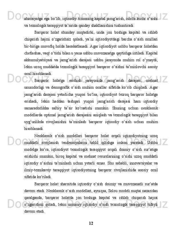 ahamiyatga ega bo‘lib, iqtisodiy tizimning kapital jamg‘arish, ishchi kuchi o‘sishi
va texnologik taraqqiyot ta’sirida qanday shakllanishini tushuntiradi.
Barqaror   holat   shunday   nuqtadirki,   unda   jon   boshiga   kapital   va   ishlab
chiqarish   hajmi   o‘zgarishsiz   qoladi,   ya’ni   iqtisodiyotdagi   barcha   o‘sish   omillari
bir-biriga   muvofiq   holda  harakatlanadi.   Agar   iqtisodiyot   ushbu   barqaror   holatdan
chetlashsa, vaqt o‘tishi bilan u yana ushbu muvozanatga qaytishga intiladi. Kapital
akkumulyatsiyasi   va   jamg‘arish   darajasi   ushbu   jarayonda   muhim   rol   o‘ynaydi,
lekin   uzoq   muddatda   texnologik   taraqqiyot   barqaror   o‘sishni   ta’minlovchi   asosiy
omil hisoblanadi.
Barqaror   holatga   erishish   jarayonida   jamg‘arish   darajasi,   mehnat
unumdorligi   va   demografik   o‘sish   muhim   omillar   sifatida   ko‘rib   chiqiladi.   Agar
jamg‘arish   darajasi   yetarlicha   yuqori   bo‘lsa,   iqtisodiyot   tezroq   barqaror   holatga
erishadi,   lekin   haddan   tashqari   yuqori   jamg‘arish   darajasi   ham   iqtisodiy
samaradorlikka   salbiy   ta’sir   ko‘rsatishi   mumkin.   Shuning   uchun   neoklassik
modellarda   optimal   jamg‘arish   darajasini   aniqlash   va   texnologik   taraqqiyot   bilan
uyg‘unlikda   rivojlanishni   ta’minlash   barqaror   iqtisodiy   o‘sish   uchun   muhim
hisoblanadi.
Neoklassik   o‘sish   modellari   barqaror   holat   orqali   iqtisodiyotning   uzoq
muddatli   rivojlanish   tendensiyalarini   tahlil   qilishga   imkon   yaratadi.   Ushbu
modelga   ko‘ra,   iqtisodiyot   texnologik   taraqqiyot   orqali   doimiy   o‘sish   sur’atiga
erishishi   mumkin,   biroq   kapital   va   mehnat   resurslarining   o‘sishi   uzoq   muddatli
iqtisodiy   o‘sishni   ta’minlash   uchun   yetarli   emas.   Shu   sababli,   innovatsiyalar   va
ilmiy-texnikaviy   taraqqiyot   iqtisodiyotning   barqaror   rivojlanishida   asosiy   omil
sifatida ko‘riladi.
Barqaror   holat   sharoitida   iqtisodiy   o‘sish   doimiy   va   muvozanatli   sur’atda
davom etadi. Neoklassik o‘sish modellari, ayniqsa, Solou modeli nuqtai nazaridan
qaralganda,   barqaror   holatda   jon   boshiga   kapital   va   ishlab   chiqarish   hajmi
o‘zgarishsiz   qoladi,   lekin   umumiy   iqtisodiy   o‘sish   texnologik   taraqqiyot   tufayli
davom etadi.
12 