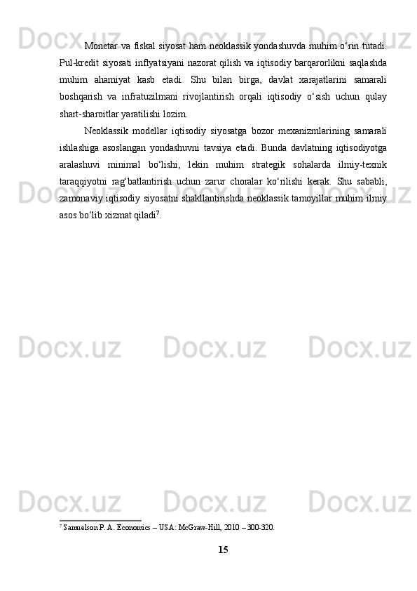 Monetar va fiskal siyosat  ham neoklassik  yondashuvda muhim o‘rin tutadi.
Pul-kredit siyosati inflyatsiyani nazorat qilish va iqtisodiy barqarorlikni saqlashda
muhim   ahamiyat   kasb   etadi.   Shu   bilan   birga,   davlat   xarajatlarini   samarali
boshqarish   va   infratuzilmani   rivojlantirish   orqali   iqtisodiy   o‘sish   uchun   qulay
shart-sharoitlar yaratilishi lozim.
Neoklassik   modellar   iqtisodiy   siyosatga   bozor   mexanizmlarining   samarali
ishlashiga   asoslangan   yondashuvni   tavsiya   etadi.   Bunda   davlatning   iqtisodiyotga
aralashuvi   minimal   bo‘lishi,   lekin   muhim   strategik   sohalarda   ilmiy-texnik
taraqqiyotni   rag‘batlantirish   uchun   zarur   choralar   ko‘rilishi   kerak.   Shu   sababli,
zamonaviy iqtisodiy siyosatni  shakllantirishda neoklassik tamoyillar muhim ilmiy
asos bo‘lib xizmat qiladi 7
.
7
  Samuelson P. A. Economics – USA: McGraw-Hill, 2010 – 300-320.  
15 