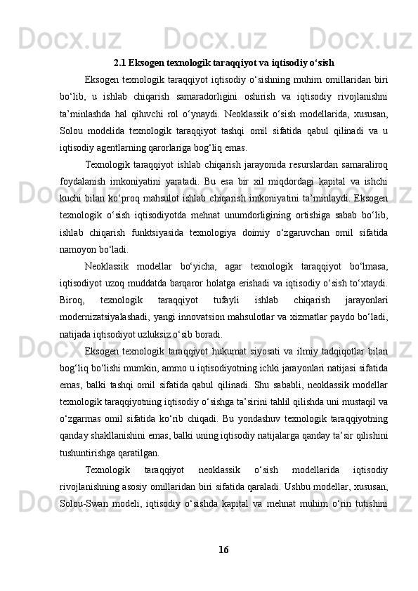 2.1 Eksogen texnologik taraqqiyot va iqtisodiy o‘sish
Eksogen   texnologik   taraqqiyot   iqtisodiy   o‘sishning   muhim   omillaridan   biri
bo‘lib,   u   ishlab   chiqarish   samaradorligini   oshirish   va   iqtisodiy   rivojlanishni
ta’minlashda   hal   qiluvchi   rol   o‘ynaydi.   Neoklassik   o‘sish   modellarida,   xususan,
Solou   modelida   texnologik   taraqqiyot   tashqi   omil   sifatida   qabul   qilinadi   va   u
iqtisodiy agentlarning qarorlariga bog‘liq emas.
Texnologik   taraqqiyot   ishlab   chiqarish   jarayonida   resurslardan   samaraliroq
foydalanish   imkoniyatini   yaratadi.   Bu   esa   bir   xil   miqdordagi   kapital   va   ishchi
kuchi   bilan   ko‘proq   mahsulot   ishlab   chiqarish   imkoniyatini   ta’minlaydi.  Eksogen
texnologik   o‘sish   iqtisodiyotda   mehnat   unumdorligining   ortishiga   sabab   bo‘lib,
ishlab   chiqarish   funktsiyasida   texnologiya   doimiy   o‘zgaruvchan   omil   sifatida
namoyon bo‘ladi.
Neoklassik   modellar   bo‘yicha,   agar   texnologik   taraqqiyot   bo‘lmasa,
iqtisodiyot uzoq muddatda barqaror holatga erishadi va iqtisodiy o‘sish to‘xtaydi.
Biroq,   texnologik   taraqqiyot   tufayli   ishlab   chiqarish   jarayonlari
modernizatsiyalashadi,  yangi innovatsion mahsulotlar va xizmatlar paydo bo‘ladi,
natijada iqtisodiyot uzluksiz o‘sib boradi.
Eksogen   texnologik   taraqqiyot   hukumat   siyosati   va   ilmiy   tadqiqotlar   bilan
bog‘liq bo‘lishi mumkin, ammo u iqtisodiyotning ichki jarayonlari natijasi sifatida
emas,   balki   tashqi   omil   sifatida   qabul   qilinadi.   Shu   sababli,   neoklassik   modellar
texnologik taraqqiyotning iqtisodiy o‘sishga ta’sirini tahlil qilishda uni mustaqil va
o‘zgarmas   omil   sifatida   ko‘rib   chiqadi.   Bu   yondashuv   texnologik   taraqqiyotning
qanday shakllanishini emas, balki uning iqtisodiy natijalarga qanday ta’sir qilishini
tushuntirishga qaratilgan.
Texnologik   taraqqiyot   neoklassik   o‘sish   modellarida   iqtisodiy
rivojlanishning asosiy omillaridan biri sifatida qaraladi. Ushbu modellar, xususan,
Solou-Swan   modeli,   iqtisodiy   o‘sishda   kapital   va   mehnat   muhim   o‘rin   tutishini
16 