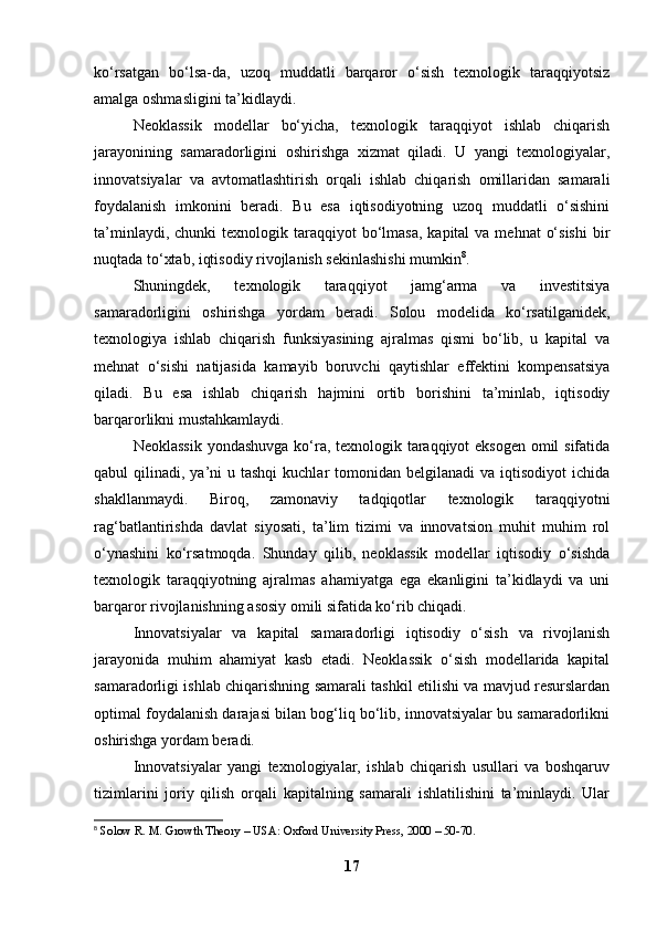 ko‘rsatgan   bo‘lsa-da,   uzoq   muddatli   barqaror   o‘sish   texnologik   taraqqiyotsiz
amalga oshmasligini ta’kidlaydi.
Neoklassik   modellar   bo‘yicha,   texnologik   taraqqiyot   ishlab   chiqarish
jarayonining   samaradorligini   oshirishga   xizmat   qiladi.   U   yangi   texnologiyalar,
innovatsiyalar   va   avtomatlashtirish   orqali   ishlab   chiqarish   omillaridan   samarali
foydalanish   imkonini   beradi.   Bu   esa   iqtisodiyotning   uzoq   muddatli   o‘sishini
ta’minlaydi,  chunki  texnologik  taraqqiyot   bo‘lmasa,   kapital  va  mehnat   o‘sishi   bir
nuqtada to‘xtab, iqtisodiy rivojlanish sekinlashishi mumkin 8
.
Shuningdek,   texnologik   taraqqiyot   jamg‘arma   va   investitsiya
samaradorligini   oshirishga   yordam   beradi.   Solou   modelida   ko‘rsatilganidek,
texnologiya   ishlab   chiqarish   funksiyasining   ajralmas   qismi   bo‘lib,   u   kapital   va
mehnat   o‘sishi   natijasida   kamayib   boruvchi   qaytishlar   effektini   kompensatsiya
qiladi.   Bu   esa   ishlab   chiqarish   hajmini   ortib   borishini   ta’minlab,   iqtisodiy
barqarorlikni mustahkamlaydi.
Neoklassik  yondashuvga ko‘ra, texnologik taraqqiyot eksogen omil  sifatida
qabul  qilinadi,  ya’ni   u tashqi  kuchlar   tomonidan  belgilanadi   va iqtisodiyot  ichida
shakllanmaydi.   Biroq,   zamonaviy   tadqiqotlar   texnologik   taraqqiyotni
rag‘batlantirishda   davlat   siyosati,   ta’lim   tizimi   va   innovatsion   muhit   muhim   rol
o‘ynashini   ko‘rsatmoqda.   Shunday   qilib,   neoklassik   modellar   iqtisodiy   o‘sishda
texnologik   taraqqiyotning   ajralmas   ahamiyatga   ega   ekanligini   ta’kidlaydi   va   uni
barqaror rivojlanishning asosiy omili sifatida ko‘rib chiqadi.
Innovatsiyalar   va   kapital   samaradorligi   iqtisodiy   o‘sish   va   rivojlanish
jarayonida   muhim   ahamiyat   kasb   etadi.   Neoklassik   o‘sish   modellarida   kapital
samaradorligi ishlab chiqarishning samarali tashkil etilishi va mavjud resurslardan
optimal foydalanish darajasi bilan bog‘liq bo‘lib, innovatsiyalar bu samaradorlikni
oshirishga yordam beradi.
Innovatsiyalar   yangi   texnologiyalar,   ishlab   chiqarish   usullari   va   boshqaruv
tizimlarini   joriy   qilish   orqali   kapitalning   samarali   ishlatilishini   ta’minlaydi.   Ular
8
  Solow R. M. Growth Theory – USA: Oxford University Press, 2000 – 50-70.  
17 