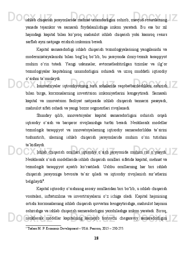 ishlab chiqarish jarayonlarida mehnat unumdorligini oshirib, mavjud resurslarning
yanada   tejamkor   va   samarali   foydalanilishiga   imkon   yaratadi.   Bu   esa   bir   xil
hajmdagi   kapital   bilan   ko‘proq   mahsulot   ishlab   chiqarish   yoki   kamroq   resurs
sarflab ayni natijaga erishish imkonini beradi.
Kapital   samaradorligi   ishlab   chiqarish   texnologiyalarining   yangilanishi   va
modernizatsiyalanishi   bilan   bog‘liq   bo‘lib,   bu   jarayonda   ilmiy-texnik   taraqqiyot
muhim   o‘rin   tutadi.   Yangi   uskunalar,   avtomatlashtirilgan   tizimlar   va   ilg‘or
texnologiyalar   kapitalning   unumdorligini   oshiradi   va   uzoq   muddatli   iqtisodiy
o‘sishni ta’minlaydi.
Innovatsiyalar   iqtisodiyotning   turli   sohalarida   raqobatbardoshlikni   oshirish
bilan   birga,   korxonalarning   investitsion   imkoniyatlarini   kengaytiradi.   Samarali
kapital   va   innovatsion   faoliyat   natijasida   ishlab   chiqarish   tannarxi   pasayadi,
mahsulot sifati oshadi va yangi bozor segmentlari rivojlanadi.
Shunday   qilib,   innovatsiyalar   kapital   samaradorligini   oshirish   orqali
iqtisodiy   o‘sish   va   barqaror   rivojlanishga   turtki   beradi.   Neoklassik   modellar
texnologik   taraqqiyot   va   innovatsiyalarning   iqtisodiy   samaradorlikka   ta’sirini
tushuntirib,   ularning   ishlab   chiqarish   jarayonlarida   muhim   o‘rin   tutishini
ta’kidlaydi.
Ishlab   chiqarish   omillari   iqtisodiy   o‘sish   jarayonida   muhim   rol   o‘ynaydi.
Neoklassik o‘sish modellarida ishlab chiqarish omillari sifatida kapital, mehnat va
texnologik   taraqqiyot   ajratib   ko‘rsatiladi.   Ushbu   omillarning   har   biri   ishlab
chiqarish   jarayoniga   bevosita   ta’sir   qiladi   va   iqtisodiy   rivojlanish   sur’atlarini
belgilaydi 9
.
Kapital iqtisodiy o‘sishning asosiy omillaridan biri bo‘lib, u ishlab chiqarish
vositalari,   infratuzilma   va   investitsiyalarni   o‘z   ichiga   oladi.   Kapital   hajmining
ortishi korxonalarning ishlab chiqarish quvvatini kengaytirishga, mahsulot hajmini
oshirishga va ishlab chiqarish samaradorligini yaxshilashga imkon yaratadi. Biroq,
neoklassik   modellar   kapitalning   kamayib   boruvchi   chegaraviy   samaradorligini
9
  Todaro M. P. Economic Development – USA: Pearson, 2015 – 250-275.
18 