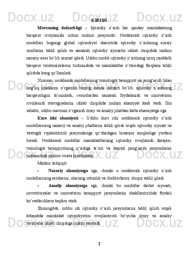 KIRISH
Mavzuning   dolzarbligi   –   Iqtisodiy   o‘sish   har   qanday   mamlakatning
barqaror   rivojlanishi   uchun   muhim   jarayondir.   Neoklassik   iqtisodiy   o‘sish
modellari   bugungi   global   iqtisodiyot   sharoitida   iqtisodiy   o‘sishning   asosiy
omillarini   tahlil   qilish   va   samarali   iqtisodiy   siyosatni   ishlab   chiqishda   muhim
nazariy asos bo‘lib xizmat qiladi. Ushbu model iqtisodiy o‘sishning uzoq muddatli
barqaror   tendensiyalarini   tushunishda   va   mamlakatlar   o‘rtasidagi   farqlarni   tahlil
qilishda keng qo‘llaniladi.
Xususan, neoklassik modellarning texnologik taraqqiyot va jamg‘arish bilan
bog‘liq   jihatlarini   o‘rganish   hozirgi   kunda   dolzarb   bo‘lib,   iqtisodiy   o‘sishning
barqarorligini   ta’minlash,   resurslardan   samarali   foydalanish   va   innovatsion
rivojlanish   strategiyalarini   ishlab   chiqishda   muhim   ahamiyat   kasb   etadi.   Shu
sababli, ushbu mavzuni o‘rganish ilmiy va amaliy jihatdan katta ahamiyatga ega.
Kurs   ishi   ahamiyati   –   Ushbu   kurs   ishi   neoklassik   iqtisodiy   o‘sish
modellarining nazariy va amaliy jihatlarini tahlil  qilish orqali  iqtisodiy siyosat  va
strategik   rejalashtirish   jarayonlariga   qo‘shadigan   hissasini   aniqlashga   yordam
beradi.   Neoklassik   modellar   mamlakatlarning   iqtisodiy   rivojlanish   darajasi,
texnologik   taraqqiyotning   o‘sishga   ta’siri   va   kapital   jamg‘arish   jarayonlarini
tushunishda muhim vosita hisoblanadi.
Mazkur tadqiqot:
 Nazariy   ahamiyatga   ega,   chunki   u   neoklassik   iqtisodiy   o‘sish
modellarining asoslarini, ularning ustunlik va cheklovlarini chuqur tahlil qiladi.
 Amaliy   ahamiyatga   ega,   chunki   bu   modellar   davlat   siyosati,
investitsiyalar   va   innovatsion   taraqqiyot   jarayonlarini   shakllantirishda   foydali
ko‘rsatkichlarni taqdim etadi.
Shuningdek,   ushbu   ish   iqtisodiy   o‘sish   jarayonlarini   tahlil   qilish   orqali
kelajakda   mamlakat   iqtisodiyotini   rivojlantirish   bo‘yicha   ilmiy   va   amaliy
tavsiyalar ishlab chiqishga imkon yaratadi.
2