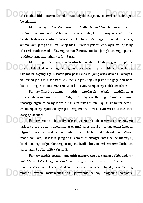o‘sish   sharoitida   iste’mol   hamda   investitsiyalarni   qanday   taqsimlash   lozimligini
belgilashdir.
Modelda   uy   xo‘jaliklari   uzoq   muddatli   farovonlikni   ta’minlash   uchun
iste’mol   va   jamg‘arish   o‘rtasida   muvozanat   izlaydi.   Bu   jarayonda   iste’molni
haddan tashqari qisqartirish kelajakda ortiqcha jamg‘armaga olib kelishi mumkin,
ammo   kam   jamg‘arish   esa   kelajakdagi   investitsiyalarni   cheklaydi   va   iqtisodiy
o‘sishni   sustlashtiradi.   Shuning   uchun   Ramsey   modeli   jamg‘arishning   optimal
traektoriyasini aniqlashga yordam beradi.
Modelning   muhim   xususiyatlaridan   biri   –   iste’molchilarning   sabr-toqati   va
foyda   diskont   darajasining   hisobga   olinishi.   Agar   uy   xo‘jaliklari   kelajakdagi
iste’molni bugungisiga nisbatan juda past  baholasa, jamg‘arish darajasi  kamayadi
va iqtisodiy o‘sish sustlashadi. Aksincha, agar kelajakdagi iste’molga yuqori baho
berilsa, jamg‘arish ortib, investitsiyalar ko‘payadi va iqtisodiy o‘sish tezlashadi.
Ramsey-Cass-Koopmans   modeli   neoklassik   o‘sish   modellarining
rivojlanishida   muhim   bosqich   bo‘lib,   u   iqtisodiy   agentlarning   optimal   qarorlarini
inobatga   olgan   holda   iqtisodiy   o‘sish   dinamikasini   tahlil   qilish   imkonini   beradi.
Model iqtisodiy siyosatda, ayniqsa, jamg‘arish va investitsiyalarni rejalashtirishda
keng qo‘llaniladi.
Ramsey   modeli   iqtisodiy   o‘sish   va   jamg‘arish   nazariyasining   muhim
tarkibiy qismi bo‘lib, u agentlarning optimal qaror qabul qilish jarayonini hisobga
olgan   holda   iqtisodiy   dinamikani   tahlil   qiladi.   Ushbu   model   klassik   Solou-Swan
modelidan   farqli   ravishda   jamg‘arish   darajasini   eksogen   ravishda   belgilamaydi,
balki   uni   uy   xo‘jaliklarining   uzoq   muddatli   farovonlikni   maksimallashtirish
qarorlariga bog‘liq qilib ko‘rsatadi.
Ramsey modeli optimal jamg‘arish nazariyasiga asoslangan bo‘lib, unda uy
xo‘jaliklari   kelajakdagi   iste’mol   va   jamg‘arishni   hozirgi   manfaatlari   bilan
muvozanatlashga   intiladi.   Modelning   asosiy   maqsadi   iqtisodiy   agentlarning
umrbod   foydani   maksimallashtirish   jarayonida   qanday   jamg‘arish   darajasini
20 