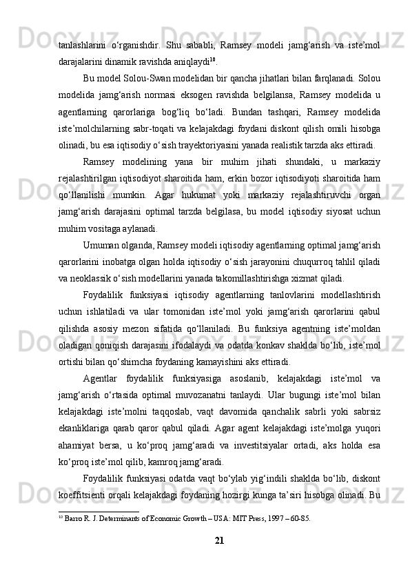 tanlashlarini   o‘rganishdir.   Shu   sababli,   Ramsey   modeli   jamg‘arish   va   iste’mol
darajalarini dinamik ravishda aniqlaydi 10
.
Bu model Solou-Swan modelidan bir qancha jihatlari bilan farqlanadi. Solou
modelida   jamg‘arish   normasi   eksogen   ravishda   belgilansa,   Ramsey   modelida   u
agentlarning   qarorlariga   bog‘liq   bo‘ladi.   Bundan   tashqari,   Ramsey   modelida
iste’molchilarning sabr-toqati  va kelajakdagi  foydani  diskont  qilish  omili  hisobga
olinadi, bu esa iqtisodiy o‘sish trayektoriyasini yanada realistik tarzda aks ettiradi.
Ramsey   modelining   yana   bir   muhim   jihati   shundaki,   u   markaziy
rejalashtirilgan iqtisodiyot sharoitida ham, erkin bozor iqtisodiyoti sharoitida ham
qo‘llanilishi   mumkin.   Agar   hukumat   yoki   markaziy   rejalashtiruvchi   organ
jamg‘arish   darajasini   optimal   tarzda   belgilasa,   bu   model   iqtisodiy   siyosat   uchun
muhim vositaga aylanadi.
Umuman olganda, Ramsey modeli iqtisodiy agentlarning optimal jamg‘arish
qarorlarini inobatga olgan holda iqtisodiy o‘sish jarayonini chuqurroq tahlil qiladi
va neoklassik o‘sish modellarini yanada takomillashtirishga xizmat qiladi.
Foydalilik   funksiyasi   iqtisodiy   agentlarning   tanlovlarini   modellashtirish
uchun   ishlatiladi   va   ular   tomonidan   iste’mol   yoki   jamg‘arish   qarorlarini   qabul
qilishda   asosiy   mezon   sifatida   qo‘llaniladi.   Bu   funksiya   agentning   iste’moldan
oladigan qoniqish darajasini  ifodalaydi va odatda konkav shaklda bo‘lib, iste’mol
ortishi bilan qo‘shimcha foydaning kamayishini aks ettiradi.
Agentlar   foydalilik   funksiyasiga   asoslanib,   kelajakdagi   iste’mol   va
jamg‘arish   o‘rtasida   optimal   muvozanatni   tanlaydi.   Ular   bugungi   iste’mol   bilan
kelajakdagi   iste’molni   taqqoslab,   vaqt   davomida   qanchalik   sabrli   yoki   sabrsiz
ekanliklariga   qarab   qaror   qabul   qiladi.   Agar   agent   kelajakdagi   iste’molga   yuqori
ahamiyat   bersa,   u   ko‘proq   jamg‘aradi   va   investitsiyalar   ortadi,   aks   holda   esa
ko‘proq iste’mol qilib, kamroq jamg‘aradi.
Foydalilik  funksiyasi  odatda  vaqt  bo‘ylab  yig‘indili  shaklda  bo‘lib, diskont
koeffitsienti orqali kelajakdagi foydaning hozirgi kunga ta’siri hisobga olinadi. Bu
10
  Barro R. J. Determinants of Economic Growth – USA: MIT Press, 1997 – 60-85.  
21 