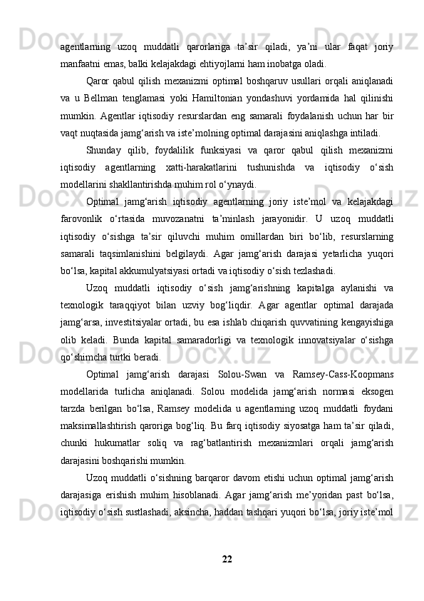 agentlarning   uzoq   muddatli   qarorlariga   ta’sir   qiladi,   ya’ni   ular   faqat   joriy
manfaatni emas, balki kelajakdagi ehtiyojlarni ham inobatga oladi.
Qaror   qabul   qilish   mexanizmi   optimal   boshqaruv   usullari   orqali   aniqlanadi
va   u   Bellman   tenglamasi   yoki   Hamiltonian   yondashuvi   yordamida   hal   qilinishi
mumkin.   Agentlar   iqtisodiy   resurslardan   eng   samarali   foydalanish   uchun   har   bir
vaqt nuqtasida jamg‘arish va iste’molning optimal darajasini aniqlashga intiladi.
Shunday   qilib,   foydalilik   funksiyasi   va   qaror   qabul   qilish   mexanizmi
iqtisodiy   agentlarning   xatti-harakatlarini   tushunishda   va   iqtisodiy   o‘sish
modellarini shakllantirishda muhim rol o‘ynaydi.
Optimal   jamg‘arish   iqtisodiy   agentlarning   joriy   iste’mol   va   kelajakdagi
farovonlik   o‘rtasida   muvozanatni   ta’minlash   jarayonidir.   U   uzoq   muddatli
iqtisodiy   o‘sishga   ta’sir   qiluvchi   muhim   omillardan   biri   bo‘lib,   resurslarning
samarali   taqsimlanishini   belgilaydi.   Agar   jamg‘arish   darajasi   yetarlicha   yuqori
bo‘lsa, kapital akkumulyatsiyasi ortadi va iqtisodiy o‘sish tezlashadi.
Uzoq   muddatli   iqtisodiy   o‘sish   jamg‘arishning   kapitalga   aylanishi   va
texnologik   taraqqiyot   bilan   uzviy   bog‘liqdir.   Agar   agentlar   optimal   darajada
jamg‘arsa, investitsiyalar ortadi, bu esa ishlab chiqarish quvvatining kengayishiga
olib   keladi.   Bunda   kapital   samaradorligi   va   texnologik   innovatsiyalar   o‘sishga
qo‘shimcha turtki beradi.
Optimal   jamg‘arish   darajasi   Solou-Swan   va   Ramsey-Cass-Koopmans
modellarida   turlicha   aniqlanadi.   Solou   modelida   jamg‘arish   normasi   eksogen
tarzda   berilgan   bo‘lsa,   Ramsey   modelida   u   agentlarning   uzoq   muddatli   foydani
maksimallashtirish qaroriga bog‘liq. Bu farq iqtisodiy siyosatga  ham ta’sir qiladi,
chunki   hukumatlar   soliq   va   rag‘batlantirish   mexanizmlari   orqali   jamg‘arish
darajasini boshqarishi mumkin.
Uzoq   muddatli   o‘sishning   barqaror   davom   etishi   uchun   optimal   jamg‘arish
darajasiga   erishish   muhim   hisoblanadi.   Agar   jamg‘arish   me’yoridan   past   bo‘lsa,
iqtisodiy o‘sish sustlashadi, aksincha, haddan tashqari yuqori bo‘lsa, joriy iste’mol
22 