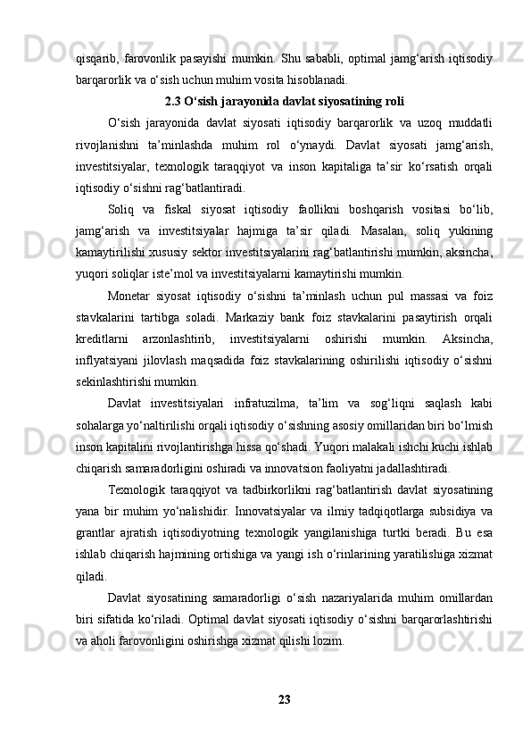 qisqarib,   farovonlik   pasayishi   mumkin.   Shu   sababli,   optimal   jamg‘arish   iqtisodiy
barqarorlik va o‘sish uchun muhim vosita hisoblanadi.
2.3 O‘sish jarayonida davlat siyosatining roli
O‘sish   jarayonida   davlat   siyosati   iqtisodiy   barqarorlik   va   uzoq   muddatli
rivojlanishni   ta’minlashda   muhim   rol   o‘ynaydi.   Davlat   siyosati   jamg‘arish,
investitsiyalar,   texnologik   taraqqiyot   va   inson   kapitaliga   ta’sir   ko‘rsatish   orqali
iqtisodiy o‘sishni rag‘batlantiradi.
Soliq   va   fiskal   siyosat   iqtisodiy   faollikni   boshqarish   vositasi   bo‘lib,
jamg‘arish   va   investitsiyalar   hajmiga   ta’sir   qiladi.   Masalan,   soliq   yukining
kamaytirilishi xususiy sektor investitsiyalarini rag‘batlantirishi mumkin, aksincha,
yuqori soliqlar iste’mol va investitsiyalarni kamaytirishi mumkin.
Monetar   siyosat   iqtisodiy   o‘sishni   ta’minlash   uchun   pul   massasi   va   foiz
stavkalarini   tartibga   soladi.   Markaziy   bank   foiz   stavkalarini   pasaytirish   orqali
kreditlarni   arzonlashtirib,   investitsiyalarni   oshirishi   mumkin.   Aksincha,
inflyatsiyani   jilovlash   maqsadida   foiz   stavkalarining   oshirilishi   iqtisodiy   o‘sishni
sekinlashtirishi mumkin.
Davlat   investitsiyalari   infratuzilma,   ta’lim   va   sog‘liqni   saqlash   kabi
sohalarga yo‘naltirilishi orqali iqtisodiy o‘sishning asosiy omillaridan biri bo‘lmish
inson kapitalini rivojlantirishga hissa qo‘shadi. Yuqori malakali ishchi kuchi ishlab
chiqarish samaradorligini oshiradi va innovatsion faoliyatni jadallashtiradi.
Texnologik   taraqqiyot   va   tadbirkorlikni   rag‘batlantirish   davlat   siyosatining
yana   bir   muhim   yo‘nalishidir.   Innovatsiyalar   va   ilmiy   tadqiqotlarga   subsidiya   va
grantlar   ajratish   iqtisodiyotning   texnologik   yangilanishiga   turtki   beradi.   Bu   esa
ishlab chiqarish hajmining ortishiga va yangi ish o‘rinlarining yaratilishiga xizmat
qiladi.
Davlat   siyosatining   samaradorligi   o‘sish   nazariyalarida   muhim   omillardan
biri sifatida ko‘riladi. Optimal davlat siyosati iqtisodiy o‘sishni barqarorlashtirishi
va aholi farovonligini oshirishga xizmat qilishi lozim.
23 