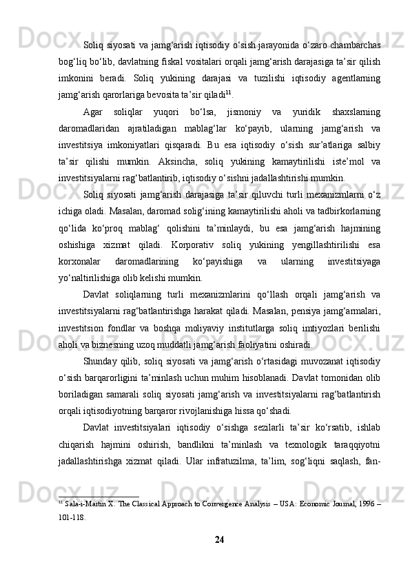 Soliq siyosati va jamg‘arish iqtisodiy o‘sish jarayonida o‘zaro chambarchas
bog‘liq bo‘lib, davlatning fiskal vositalari orqali jamg‘arish darajasiga ta’sir qilish
imkonini   beradi.   Soliq   yukining   darajasi   va   tuzilishi   iqtisodiy   agentlarning
jamg‘arish qarorlariga bevosita ta’sir qiladi 11
.
Agar   soliqlar   yuqori   bo‘lsa,   jismoniy   va   yuridik   shaxslarning
daromadlaridan   ajratiladigan   mablag‘lar   ko‘payib,   ularning   jamg‘arish   va
investitsiya   imkoniyatlari   qisqaradi.   Bu   esa   iqtisodiy   o‘sish   sur’atlariga   salbiy
ta’sir   qilishi   mumkin.   Aksincha,   soliq   yukining   kamaytirilishi   iste’mol   va
investitsiyalarni rag‘batlantirib, iqtisodiy o‘sishni jadallashtirishi mumkin.
Soliq   siyosati   jamg‘arish   darajasiga   ta’sir   qiluvchi   turli   mexanizmlarni   o‘z
ichiga oladi. Masalan, daromad solig‘ining kamaytirilishi aholi va tadbirkorlarning
qo‘lida   ko‘proq   mablag‘   qolishini   ta’minlaydi,   bu   esa   jamg‘arish   hajmining
oshishiga   xizmat   qiladi.   Korporativ   soliq   yukining   yengillashtirilishi   esa
korxonalar   daromadlarining   ko‘payishiga   va   ularning   investitsiyaga
yo‘naltirilishiga olib kelishi mumkin.
Davlat   soliqlarning   turli   mexanizmlarini   qo‘llash   orqali   jamg‘arish   va
investitsiyalarni rag‘batlantirishga harakat qiladi. Masalan, pensiya jamg‘armalari,
investitsion   fondlar   va   boshqa   moliyaviy   institutlarga   soliq   imtiyozlari   berilishi
aholi va biznesning uzoq muddatli jamg‘arish faoliyatini oshiradi.
Shunday  qilib,   soliq  siyosati   va  jamg‘arish   o‘rtasidagi   muvozanat   iqtisodiy
o‘sish barqarorligini ta’minlash uchun muhim hisoblanadi. Davlat tomonidan olib
boriladigan   samarali   soliq   siyosati   jamg‘arish   va   investitsiyalarni   rag‘batlantirish
orqali iqtisodiyotning barqaror rivojlanishiga hissa qo‘shadi.
Davlat   investitsiyalari   iqtisodiy   o‘sishga   sezilarli   ta’sir   ko‘rsatib,   ishlab
chiqarish   hajmini   oshirish,   bandlikni   ta’minlash   va   texnologik   taraqqiyotni
jadallashtirishga   xizmat   qiladi.   Ular   infratuzilma,   ta’lim,   sog‘liqni   saqlash,   fan-
11
  Sala-i-Martin X. The Classical Approach to Convergence Analysis – USA: Economic Journal, 1996 –
101-118.  
24 