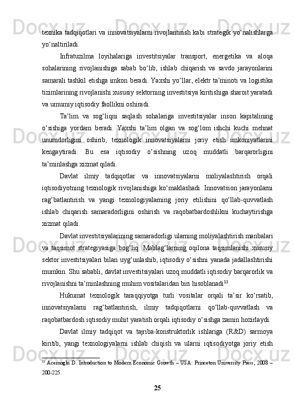 texnika tadqiqotlari  va innovatsiyalarni rivojlantirish kabi  strategik yo‘nalishlarga
yo‘naltiriladi.
Infratuzilma   loyihalariga   investitsiyalar   transport,   energetika   va   aloqa
sohalarining   rivojlanishiga   sabab   bo‘lib,   ishlab   chiqarish   va   savdo   jarayonlarini
samarali tashkil etishga imkon beradi. Yaxshi yo‘llar, elektr ta’minoti va logistika
tizimlarining rivojlanishi xususiy sektorning investitsiya kiritishiga sharoit yaratadi
va umumiy iqtisodiy faollikni oshiradi.
Ta’lim   va   sog‘liqni   saqlash   sohalariga   investitsiyalar   inson   kapitalining
o‘sishiga   yordam   beradi.   Yaxshi   ta’lim   olgan   va   sog‘lom   ishchi   kuchi   mehnat
unumdorligini   oshirib,   texnologik   innovatsiyalarni   joriy   etish   imkoniyatlarini
kengaytiradi.   Bu   esa   iqtisodiy   o‘sishning   uzoq   muddatli   barqarorligini
ta’minlashga xizmat qiladi.
Davlat   ilmiy   tadqiqotlar   va   innovatsiyalarni   moliyalashtirish   orqali
iqtisodiyotning   texnologik   rivojlanishiga   ko‘maklashadi.   Innovatsion   jarayonlarni
rag‘batlantirish   va   yangi   texnologiyalarning   joriy   etilishini   qo‘llab-quvvatlash
ishlab   chiqarish   samaradorligini   oshirish   va   raqobatbardoshlikni   kuchaytirishga
xizmat qiladi.
Davlat investitsiyalarining samaradorligi ularning moliyalashtirish manbalari
va   taqsimot   strategiyasiga   bog‘liq.   Mablag‘larning   oqilona   taqsimlanishi   xususiy
sektor investitsiyalari bilan uyg‘unlashib, iqtisodiy o‘sishni yanada jadallashtirishi
mumkin. Shu sababli, davlat investitsiyalari uzoq muddatli iqtisodiy barqarorlik va
rivojlanishni ta’minlashning muhim vositalaridan biri hisoblanadi 12
.
Hukumat   texnologik   taraqqiyotga   turli   vositalar   orqali   ta’sir   ko‘rsatib,
innovatsiyalarni   rag‘batlantirish,   ilmiy   tadqiqotlarni   qo‘llab-quvvatlash   va
raqobatbardosh iqtisodiy muhit yaratish orqali iqtisodiy o‘sishga zamin hozirlaydi.
Davlat   ilmiy   tadqiqot   va   tajriba-konstruktorlik   ishlariga   (R&D)   sarmoya
kiritib,   yangi   texnologiyalarni   ishlab   chiqish   va   ularni   iqtisodiyotga   joriy   etish
12
  Acemoglu   D.   Introduction   to   Modern   Economic   Growth   –   USA:   Princeton   University   Press,   2008   –
200-225.
25 
