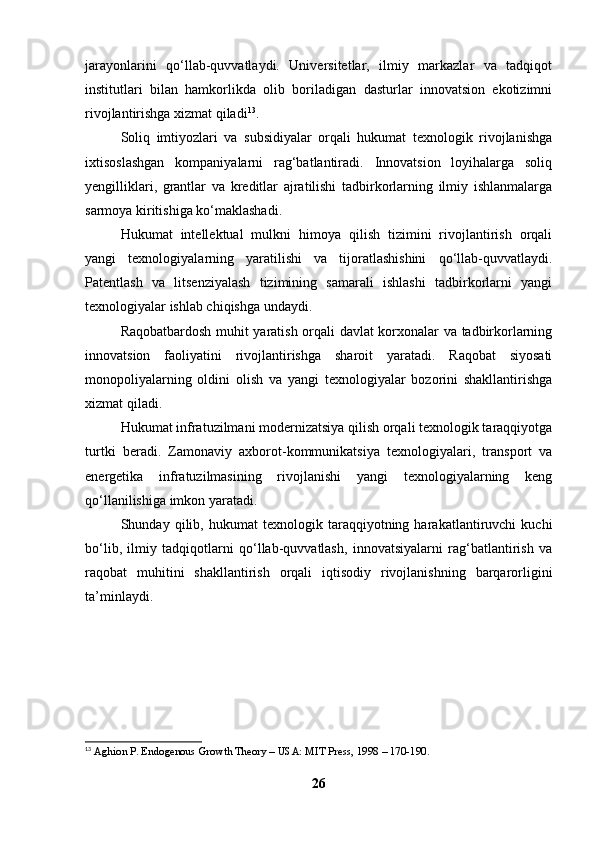 jarayonlarini   qo‘llab-quvvatlaydi.   Universitetlar,   ilmiy   markazlar   va   tadqiqot
institutlari   bilan   hamkorlikda   olib   boriladigan   dasturlar   innovatsion   ekotizimni
rivojlantirishga xizmat qiladi 13
.
Soliq   imtiyozlari   va   subsidiyalar   orqali   hukumat   texnologik   rivojlanishga
ixtisoslashgan   kompaniyalarni   rag‘batlantiradi.   Innovatsion   loyihalarga   soliq
yengilliklari,   grantlar   va   kreditlar   ajratilishi   tadbirkorlarning   ilmiy   ishlanmalarga
sarmoya kiritishiga ko‘maklashadi.
Hukumat   intellektual   mulkni   himoya   qilish   tizimini   rivojlantirish   orqali
yangi   texnologiyalarning   yaratilishi   va   tijoratlashishini   qo‘llab-quvvatlaydi.
Patentlash   va   litsenziyalash   tizimining   samarali   ishlashi   tadbirkorlarni   yangi
texnologiyalar ishlab chiqishga undaydi.
Raqobatbardosh muhit yaratish orqali davlat korxonalar va tadbirkorlarning
innovatsion   faoliyatini   rivojlantirishga   sharoit   yaratadi.   Raqobat   siyosati
monopoliyalarning   oldini   olish   va   yangi   texnologiyalar   bozorini   shakllantirishga
xizmat qiladi.
Hukumat infratuzilmani modernizatsiya qilish orqali texnologik taraqqiyotga
turtki   beradi.   Zamonaviy   axborot-kommunikatsiya   texnologiyalari,   transport   va
energetika   infratuzilmasining   rivojlanishi   yangi   texnologiyalarning   keng
qo‘llanilishiga imkon yaratadi.
Shunday   qilib,   hukumat   texnologik   taraqqiyotning   harakatlantiruvchi   kuchi
bo‘lib,   ilmiy   tadqiqotlarni   qo‘llab-quvvatlash,   innovatsiyalarni   rag‘batlantirish   va
raqobat   muhitini   shakllantirish   orqali   iqtisodiy   rivojlanishning   barqarorligini
ta’minlaydi.
13
  Aghion P. Endogenous Growth Theory – USA: MIT Press, 1998 – 170-190.
26