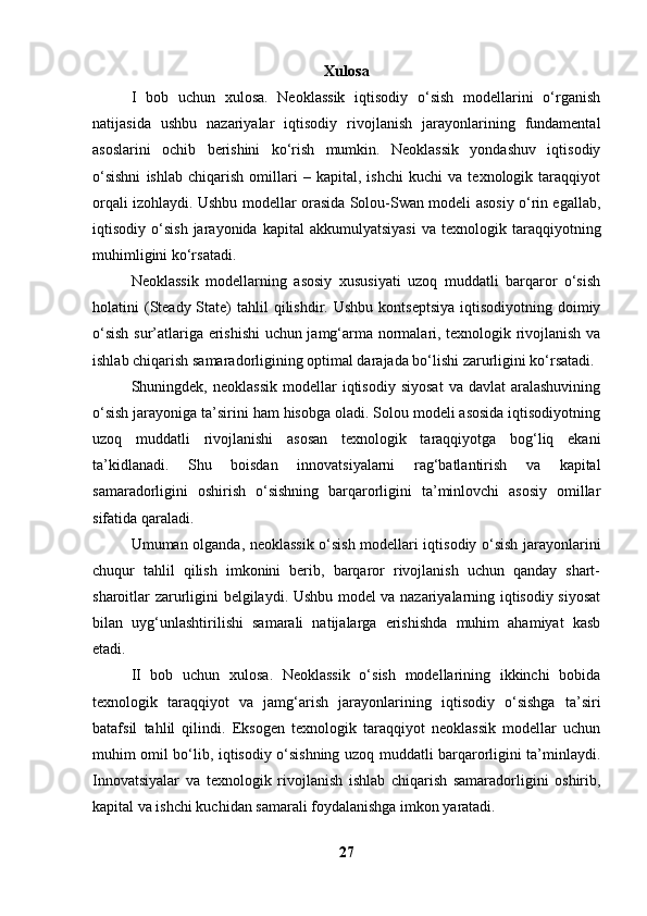 Xulosa
I   bob   uchun   xulosa.   Neoklassik   iqtisodiy   o‘sish   modellarini   o‘rganish
natijasida   ushbu   nazariyalar   iqtisodiy   rivojlanish   jarayonlarining   fundamental
asoslarini   ochib   berishini   ko‘rish   mumkin.   Neoklassik   yondashuv   iqtisodiy
o‘sishni   ishlab   chiqarish   omillari   –   kapital,   ishchi   kuchi   va   texnologik   taraqqiyot
orqali izohlaydi. Ushbu modellar orasida Solou-Swan modeli asosiy o‘rin egallab,
iqtisodiy  o‘sish   jarayonida   kapital   akkumulyatsiyasi   va   texnologik  taraqqiyotning
muhimligini ko‘rsatadi.
Neoklassik   modellarning   asosiy   xususiyati   uzoq   muddatli   barqaror   o‘sish
holatini  (Steady  State)  tahlil   qilishdir.  Ushbu  kontseptsiya   iqtisodiyotning  doimiy
o‘sish sur’atlariga erishishi  uchun jamg‘arma normalari, texnologik rivojlanish va
ishlab chiqarish samaradorligining optimal darajada bo‘lishi zarurligini ko‘rsatadi.
Shuningdek,  neoklassik   modellar   iqtisodiy   siyosat   va  davlat  aralashuvining
o‘sish jarayoniga ta’sirini ham hisobga oladi. Solou modeli asosida iqtisodiyotning
uzoq   muddatli   rivojlanishi   asosan   texnologik   taraqqiyotga   bog‘liq   ekani
ta’kidlanadi.   Shu   boisdan   innovatsiyalarni   rag‘batlantirish   va   kapital
samaradorligini   oshirish   o‘sishning   barqarorligini   ta’minlovchi   asosiy   omillar
sifatida qaraladi.
Umuman olganda, neoklassik o‘sish modellari iqtisodiy o‘sish jarayonlarini
chuqur   tahlil   qilish   imkonini   berib,   barqaror   rivojlanish   uchun   qanday   shart-
sharoitlar zarurligini belgilaydi. Ushbu model va nazariyalarning iqtisodiy siyosat
bilan   uyg‘unlashtirilishi   samarali   natijalarga   erishishda   muhim   ahamiyat   kasb
etadi.
II   bob   uchun   xulosa.   Neoklassik   o‘sish   modellarining   ikkinchi   bobida
texnologik   taraqqiyot   va   jamg‘arish   jarayonlarining   iqtisodiy   o‘sishga   ta’siri
batafsil   tahlil   qilindi.   Eksogen   texnologik   taraqqiyot   neoklassik   modellar   uchun
muhim omil bo‘lib, iqtisodiy o‘sishning uzoq muddatli barqarorligini ta’minlaydi.
Innovatsiyalar   va   texnologik   rivojlanish   ishlab   chiqarish   samaradorligini   oshirib,
kapital va ishchi kuchidan samarali foydalanishga imkon yaratadi.
27 