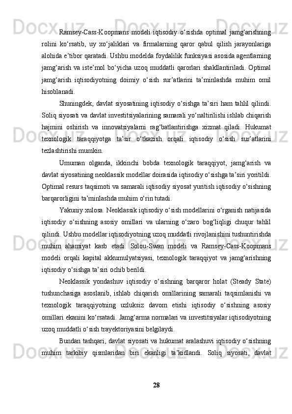Ramsey-Cass-Koopmans   modeli   iqtisodiy   o‘sishda   optimal   jamg‘arishning
rolini   ko‘rsatib,   uy   xo‘jaliklari   va   firmalarning   qaror   qabul   qilish   jarayonlariga
alohida e’tibor qaratadi. Ushbu modelda foydalilik funksiyasi asosida agentlarning
jamg‘arish   va   iste’mol   bo‘yicha   uzoq   muddatli   qarorlari   shakllantiriladi.   Optimal
jamg‘arish   iqtisodiyotning   doimiy   o‘sish   sur’atlarini   ta’minlashda   muhim   omil
hisoblanadi.
Shuningdek, davlat siyosatining iqtisodiy o‘sishga  ta’siri  ham  tahlil  qilindi.
Soliq siyosati va davlat investitsiyalarining samarali yo‘naltirilishi ishlab chiqarish
hajmini   oshirish   va   innovatsiyalarni   rag‘batlantirishga   xizmat   qiladi.   Hukumat
texnologik   taraqqiyotga   ta’sir   o‘tkazish   orqali   iqtisodiy   o‘sish   sur’atlarini
tezlashtirishi mumkin.
Umuman   olganda,   ikkinchi   bobda   texnologik   taraqqiyot,   jamg‘arish   va
davlat siyosatining neoklassik modellar doirasida iqtisodiy o‘sishga ta’siri yoritildi.
Optimal resurs taqsimoti va samarali iqtisodiy siyosat yuritish iqtisodiy o‘sishning
barqarorligini ta’minlashda muhim o‘rin tutadi.
Yakuniy xulosa. Neoklassik iqtisodiy o‘sish modellarini o‘rganish natijasida
iqtisodiy   o‘sishning   asosiy   omillari   va   ularning   o‘zaro   bog‘liqligi   chuqur   tahlil
qilindi. Ushbu modellar iqtisodiyotning uzoq muddatli rivojlanishini tushuntirishda
muhim   ahamiyat   kasb   etadi.   Solou-Swan   modeli   va   Ramsey-Cass-Koopmans
modeli   orqali   kapital   akkumulyatsiyasi,   texnologik   taraqqiyot   va   jamg‘arishning
iqtisodiy o‘sishga ta’siri ochib berildi.
Neoklassik   yondashuv   iqtisodiy   o‘sishning   barqaror   holat   (Steady   State)
tushunchasiga   asoslanib,   ishlab   chiqarish   omillarining   samarali   taqsimlanishi   va
texnologik   taraqqiyotning   uzluksiz   davom   etishi   iqtisodiy   o‘sishning   asosiy
omillari ekanini ko‘rsatadi. Jamg‘arma normalari va investitsiyalar iqtisodiyotning
uzoq muddatli o‘sish trayektoriyasini belgilaydi.
Bundan tashqari, davlat siyosati va hukumat aralashuvi iqtisodiy o‘sishning
muhim   tarkibiy   qismlaridan   biri   ekanligi   ta’kidlandi.   Soliq   siyosati,   davlat
28 