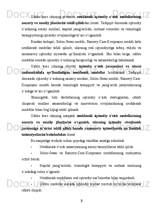 Ushbu   kurs   ishining   predmeti   neoklassik   iqtisodiy   o‘sish   modellarining
nazariy va amaliy jihatlarini tahlil qilish dan iborat. Tadqiqot doirasida iqtisodiy
o‘sishning   asosiy   omillari,   kapital   jamg‘arilishi,   mehnat   resurslari   va   texnologik
taraqqiyotning iqtisodiy rivojlanishga ta’siri o‘rganiladi.
Bundan tashqari, Solou-Swan modeli, Ramsey-Cass-Koopmans modeli kabi
neoklassik   modellar   tahlil   qilinib,   ularning   real   iqtisodiyotga   tatbiq   etilishi   va
zamonaviy   iqtisodiy   siyosatda   qo‘llanilishi   o‘rganiladi.   Shu   bilan   birga,   ushbu
modellar asosida iqtisodiy o‘sishning barqarorligi va samaradorligi baholanadi.
Ushbu   kurs   ishining   obyekti   iqtisodiy   o‘sish   jarayonlari   va   ularni
tushuntirishda   qo‘llaniladigan   neoklassik   modellar   hisoblanadi.   Tadqiqot
doirasida iqtisodiy o‘sishning nazariy asoslari, Solou-Swan modeli, Ramsey-Cass-
Koopmans   modeli   hamda   texnologik   taraqqiyot   va   jamg‘arish   jarayonlarining
o‘sishga ta’siri o‘rganiladi.
Shuningdek,   turli   davlatlarning   iqtisodiy   o‘sish   strategiyalari,   ishlab
chiqarish   omillari   samaradorligi   va   innovatsion   rivojlanishining   neoklassik
modellar bilan bog‘liqligi tahlil qilinadi.
Ushbu   kurs   ishining   maqsadi   neoklassik   iqtisodiy   o‘sish   modellarining
nazariy   va   amaliy   jihatlarini   o‘rganish,   ularning   iqtisodiy   rivojlanish
jarayoniga   ta’sirini   tahlil   qilish   hamda   zamonaviy   iqtisodiyotda   qo‘llanilish
imkoniyatlarini baholashdan  iborat.
Bu maqsadga erishish uchun quyidagi vazifalar amalga oshiriladi:
 Neoklassik o‘sish nazariyasining asosiy tamoyillarini tahlil qilish.
 Solou-Swan   va   Ramsey-Cass-Koopmans   modellarining   mohiyatini
ochib berish.
 Kapital   jamg‘arilishi,   texnologik   taraqqiyot   va   mehnat   omilining
o‘sishdagi rolini o‘rganish.
 Neoklassik modellarni real iqtisodiy ma’lumotlar bilan taqqoslash.
 Ushbu   modellar   asosida   iqtisodiy  siyosat   yuritish   bo‘yicha   tavsiyalar
ishlab chiqish.
3 