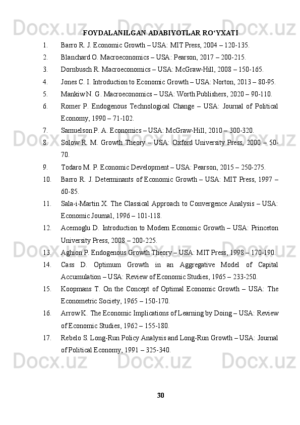 FOYDALANILGAN ADABIYOTLAR RO YXATIʻ
1. Barro R. J. Economic Growth – USA: MIT Press, 2004 – 120-135.
2. Blanchard O. Macroeconomics – USA: Pearson, 2017 – 200-215.
3. Dornbusch R. Macroeconomics – USA: McGraw-Hill, 2008 – 150-165.
4. Jones C. I. Introduction to Economic Growth – USA: Norton, 2013 – 80-95.
5. Mankiw N. G. Macroeconomics – USA: Worth Publishers, 2020 – 90-110.
6. Romer   P.   Endogenous   Technological   Change   –   USA:   Journal   of   Political
Economy, 1990 – 71-102.
7. Samuelson P. A. Economics – USA: McGraw-Hill, 2010 – 300-320.
8. Solow R. M.  Growth Theory – USA:  Oxford University  Press,  2000 – 50-
70.
9. Todaro M. P. Economic Development – USA: Pearson, 2015 – 250-275.
10. Barro R. J. Determinants  of  Economic Growth – USA:  MIT  Press,  1997 –
60-85.
11. Sala-i-Martin X. The Classical  Approach to Convergence Analysis – USA:
Economic Journal, 1996 – 101-118.
12. Acemoglu D. Introduction to Modern Economic Growth – USA: Princeton
University Press, 2008 – 200-225.
13. Aghion P. Endogenous Growth Theory – USA: MIT Press, 1998 – 170-190.
14. Cass   D.   Optimum   Growth   in   an   Aggregative   Model   of   Capital
Accumulation – USA: Review of Economic Studies, 1965 – 233-250.
15. Koopmans   T.   On   the   Concept   of   Optimal   Economic   Growth   –   USA:   The
Econometric Society, 1965 – 150-170.
16. Arrow K. The Economic Implications of Learning by Doing – USA: Review
of Economic Studies, 1962 – 155-180.
17. Rebelo S. Long-Run Policy Analysis and Long-Run Growth – USA: Journal
of Political Economy, 1991 – 325-340.  
30 