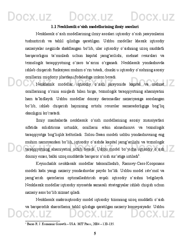1.1 Neoklassik o‘sish modellarining ilmiy asoslari
Neoklassik o‘sish modellarining ilmiy asoslari iqtisodiy o‘sish jarayonlarini
tushuntirish   va   tahlil   qilishga   qaratilgan.   Ushbu   modellar   klassik   iqtisodiy
nazariyalar   negizida   shakllangan   bo‘lib,   ular   iqtisodiy   o‘sishning   uzoq   muddatli
barqarorligini   ta’minlash   uchun   kapital   jamg‘arilishi,   mehnat   resurslari   va
texnologik   taraqqiyotning   o‘zaro   ta’sirini   o‘rganadi.   Neoklassik   yondashuvda
ishlab chiqarish funksiyasi muhim o‘rin tutadi, chunki u iqtisodiy o‘sishning asosiy
omillarini miqdoriy jihatdan ifodalashga imkon beradi.
Neoklassik   modellar   iqtisodiy   o‘sish   jarayonida   kapital   va   mehnat
omillarining   o‘rnini   aniqlash   bilan   birga,   texnologik   taraqqiyotning   ahamiyatini
ham   ta’kidlaydi.   Ushbu   modellar   doimiy   daromadlar   nazariyasiga   asoslangan
bo‘lib,   ishlab   chiqarish   hajmining   ortishi   resurslar   samaradorligiga   bog‘liq
ekanligini ko‘rsatadi.
Ilmiy   manbalarda   neoklassik   o‘sish   modellarining   asosiy   xususiyatlari
sifatida   solishtirma   ustunlik,   omillarni   erkin   almashinuvi   va   texnologik
taraqqiyotga   bog‘liqlik   keltiriladi.   Solou-Swan   modeli   ushbu   yondashuvning   eng
muhim namoyandasi  bo‘lib, iqtisodiy o‘sishda kapital  jamg‘arilishi  va texnologik
taraqqiyotning   ahamiyatini   ochib   beradi.   Ushbu   model   bo‘yicha   iqtisodiy   o‘sish
doimiy emas, balki uzoq muddatda barqaror o‘sish sur’atiga intiladi 1
.
Keyinchalik   neoklassik   modellar   takomillashib,   Ramsey-Cass-Koopmans
modeli   kabi   yangi   nazariy   yondashuvlar   paydo   bo‘ldi.   Ushbu   model   iste’mol   va
jamg‘arish   qarorlarini   optimallashtirish   orqali   iqtisodiy   o‘sishni   belgilaydi.
Neoklassik modellar iqtisodiy siyosatda samarali strategiyalar ishlab chiqish uchun
nazariy asos bo‘lib xizmat qiladi.
Neoklassik   makroiqtisodiy   model   iqtisodiy   tizimning   uzoq   muddatli   o‘sish
va barqarorlik sharoitlarini tahlil qilishga qaratilgan nazariy konsepsiyadir. Ushbu
1
  Barro R. J. Economic Growth – USA: MIT Press, 2004 – 120-135.
5