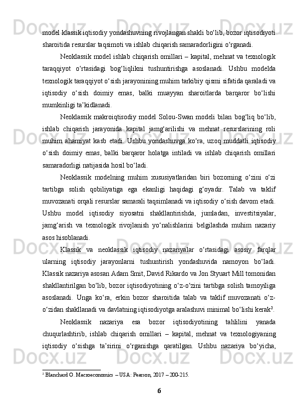 model klassik iqtisodiy yondashuvning rivojlangan shakli bo‘lib, bozor iqtisodiyoti
sharoitida resurslar taqsimoti va ishlab chiqarish samaradorligini o‘rganadi.
Neoklassik model  ishlab chiqarish omillari – kapital, mehnat va texnologik
taraqqiyot   o‘rtasidagi   bog‘liqlikni   tushuntirishga   asoslanadi.   Ushbu   modelda
texnologik taraqqiyot o‘sish jarayonining muhim tarkibiy qismi sifatida qaraladi va
iqtisodiy   o‘sish   doimiy   emas,   balki   muayyan   sharoitlarda   barqaror   bo‘lishi
mumkinligi ta’kidlanadi.
Neoklassik   makroiqtisodiy   model   Solou-Swan   modeli   bilan   bog‘liq   bo‘lib,
ishlab   chiqarish   jarayonida   kapital   jamg‘arilishi   va   mehnat   resurslarining   roli
muhim   ahamiyat   kasb   etadi.   Ushbu   yondashuvga   ko‘ra,   uzoq   muddatli   iqtisodiy
o‘sish   doimiy   emas,   balki   barqaror   holatga   intiladi   va   ishlab   chiqarish   omillari
samaradorligi natijasida hosil bo‘ladi.
Neoklassik   modelning   muhim   xususiyatlaridan   biri   bozorning   o‘zini   o‘zi
tartibga   solish   qobiliyatiga   ega   ekanligi   haqidagi   g‘oyadir.   Talab   va   taklif
muvozanati orqali resurslar samarali taqsimlanadi va iqtisodiy o‘sish davom etadi.
Ushbu   model   iqtisodiy   siyosatni   shakllantirishda,   jumladan,   investitsiyalar,
jamg‘arish   va   texnologik   rivojlanish   yo‘nalishlarini   belgilashda   muhim   nazariy
asos hisoblanadi.
Klassik   va   neoklassik   iqtisodiy   nazariyalar   o‘rtasidagi   asosiy   farqlar
ularning   iqtisodiy   jarayonlarni   tushuntirish   yondashuvida   namoyon   bo‘ladi.
Klassik nazariya asosan Adam Smit, David Rikardo va Jon Styuart Mill tomonidan
shakllantirilgan bo‘lib, bozor iqtisodiyotining o‘z-o‘zini tartibga solish tamoyiliga
asoslanadi.   Unga   ko‘ra,   erkin   bozor   sharoitida   talab   va   taklif   muvozanati   o‘z-
o‘zidan shakllanadi va davlatning iqtisodiyotga aralashuvi minimal bo‘lishi kerak 2
.
Neoklassik   nazariya   esa   bozor   iqtisodiyotining   tahlilini   yanada
chuqurlashtirib,   ishlab   chiqarish   omillari   –   kapital,   mehnat   va   texnologiyaning
iqtisodiy   o‘sishga   ta’sirini   o‘rganishga   qaratilgan.   Ushbu   nazariya   bo‘yicha,
2
  Blanchard O. Macroeconomics – USA: Pearson, 2017 – 200-215.
6 