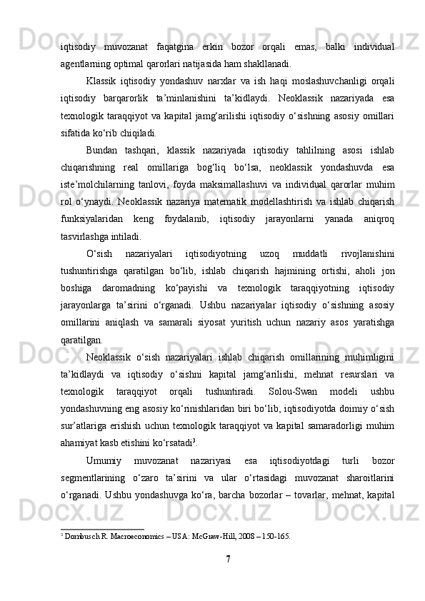 iqtisodiy   muvozanat   faqatgina   erkin   bozor   orqali   emas,   balki   individual
agentlarning optimal qarorlari natijasida ham shakllanadi.
Klassik   iqtisodiy   yondashuv   narxlar   va   ish   haqi   moslashuvchanligi   orqali
iqtisodiy   barqarorlik   ta’minlanishini   ta’kidlaydi.   Neoklassik   nazariyada   esa
texnologik   taraqqiyot   va   kapital   jamg‘arilishi   iqtisodiy   o‘sishning   asosiy   omillari
sifatida ko‘rib chiqiladi.
Bundan   tashqari,   klassik   nazariyada   iqtisodiy   tahlilning   asosi   ishlab
chiqarishning   real   omillariga   bog‘liq   bo‘lsa,   neoklassik   yondashuvda   esa
iste’molchilarning   tanlovi,   foyda   maksimallashuvi   va   individual   qarorlar   muhim
rol   o‘ynaydi.   Neoklassik   nazariya   matematik   modellashtirish   va   ishlab   chiqarish
funksiyalaridan   keng   foydalanib,   iqtisodiy   jarayonlarni   yanada   aniqroq
tasvirlashga intiladi.
O‘sish   nazariyalari   iqtisodiyotning   uzoq   muddatli   rivojlanishini
tushuntirishga   qaratilgan   bo‘lib,   ishlab   chiqarish   hajmining   ortishi,   aholi   jon
boshiga   daromadning   ko‘payishi   va   texnologik   taraqqiyotning   iqtisodiy
jarayonlarga   ta’sirini   o‘rganadi.   Ushbu   nazariyalar   iqtisodiy   o‘sishning   asosiy
omillarini   aniqlash   va   samarali   siyosat   yuritish   uchun   nazariy   asos   yaratishga
qaratilgan.
Neoklassik   o‘sish   nazariyalari   ishlab   chiqarish   omillarining   muhimligini
ta’kidlaydi   va   iqtisodiy   o‘sishni   kapital   jamg‘arilishi,   mehnat   resurslari   va
texnologik   taraqqiyot   orqali   tushuntiradi.   Solou-Swan   modeli   ushbu
yondashuvning eng asosiy ko‘rinishlaridan biri bo‘lib, iqtisodiyotda doimiy o‘sish
sur’atlariga   erishish   uchun   texnologik   taraqqiyot   va   kapital   samaradorligi   muhim
ahamiyat kasb etishini ko‘rsatadi 3
.
Umumiy   muvozanat   nazariyasi   esa   iqtisodiyotdagi   turli   bozor
segmentlarining   o‘zaro   ta’sirini   va   ular   o‘rtasidagi   muvozanat   sharoitlarini
o‘rganadi.   Ushbu   yondashuvga   ko‘ra,   barcha   bozorlar   –   tovarlar,   mehnat,   kapital
3
  Dornbusch R. Macroeconomics – USA: McGraw-Hill, 2008 – 150-165.
7 