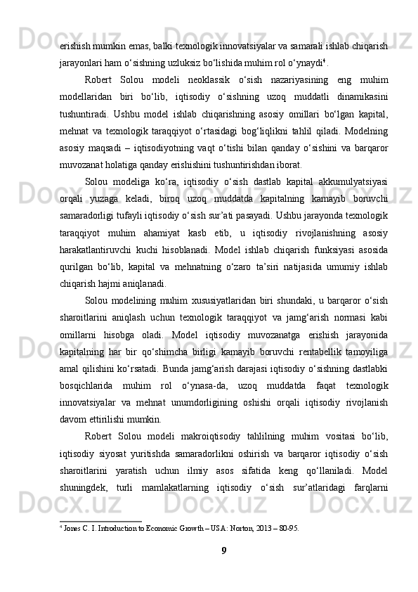 erishish mumkin emas, balki texnologik innovatsiyalar va samarali ishlab chiqarish
jarayonlari ham o‘sishning uzluksiz bo‘lishida muhim rol o‘ynaydi 4
.
Robert   Solou   modeli   neoklassik   o‘sish   nazariyasining   eng   muhim
modellaridan   biri   bo‘lib,   iqtisodiy   o‘sishning   uzoq   muddatli   dinamikasini
tushuntiradi.   Ushbu   model   ishlab   chiqarishning   asosiy   omillari   bo‘lgan   kapital,
mehnat   va   texnologik   taraqqiyot   o‘rtasidagi   bog‘liqlikni   tahlil   qiladi.   Modelning
asosiy   maqsadi   –   iqtisodiyotning   vaqt   o‘tishi   bilan   qanday   o‘sishini   va   barqaror
muvozanat holatiga qanday erishishini tushuntirishdan iborat.
Solou   modeliga   ko‘ra,   iqtisodiy   o‘sish   dastlab   kapital   akkumulyatsiyasi
orqali   yuzaga   keladi,   biroq   uzoq   muddatda   kapitalning   kamayib   boruvchi
samaradorligi tufayli iqtisodiy o‘sish sur’ati pasayadi. Ushbu jarayonda texnologik
taraqqiyot   muhim   ahamiyat   kasb   etib,   u   iqtisodiy   rivojlanishning   asosiy
harakatlantiruvchi   kuchi   hisoblanadi.   Model   ishlab   chiqarish   funksiyasi   asosida
qurilgan   bo‘lib,   kapital   va   mehnatning   o‘zaro   ta’siri   natijasida   umumiy   ishlab
chiqarish hajmi aniqlanadi.
Solou   modelining   muhim   xususiyatlaridan   biri   shundaki,   u   barqaror   o‘sish
sharoitlarini   aniqlash   uchun   texnologik   taraqqiyot   va   jamg‘arish   normasi   kabi
omillarni   hisobga   oladi.   Model   iqtisodiy   muvozanatga   erishish   jarayonida
kapitalning   har   bir   qo‘shimcha   birligi   kamayib   boruvchi   rentabellik   tamoyiliga
amal qilishini ko‘rsatadi. Bunda jamg‘arish darajasi  iqtisodiy o‘sishning dastlabki
bosqichlarida   muhim   rol   o‘ynasa-da,   uzoq   muddatda   faqat   texnologik
innovatsiyalar   va   mehnat   unumdorligining   oshishi   orqali   iqtisodiy   rivojlanish
davom ettirilishi mumkin.
Robert   Solou   modeli   makroiqtisodiy   tahlilning   muhim   vositasi   bo‘lib,
iqtisodiy   siyosat   yuritishda   samaradorlikni   oshirish   va   barqaror   iqtisodiy   o‘sish
sharoitlarini   yaratish   uchun   ilmiy   asos   sifatida   keng   qo‘llaniladi.   Model
shuningdek,   turli   mamlakatlarning   iqtisodiy   o‘sish   sur’atlaridagi   farqlarni
4
  Jones C. I. Introduction to Economic Growth – USA: Norton, 2013 – 80-95.
9 