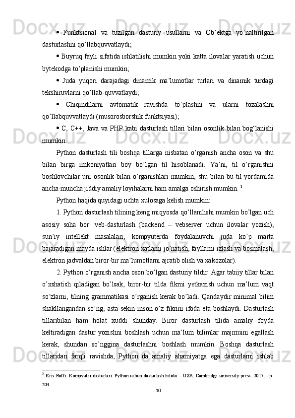    Funktsional   va   tuzilgan   dasturiy   usullarni   va   Ob’ektga   yo’naltirilgan
dasturlashni qo’llabquvvatlaydi;
   Buyruq fayli sifatida ishlatilishi mumkin yoki katta ilovalar yaratish uchun
bytekodga to’planishi mumkin; 
   Juda   yuqori   darajadagi   dinamik   ma’lumotlar   turlari   va   dinamik   turdagi
tekshiruvlarni qo’llab-quvvatlaydi; 
   Chiqindilarni   avtomatik   ravishda   to’plashni   va   ularni   tozalashni
qo’llabquvvatlaydi (musorosborshik funktsiyasi); 
   C, C++, Java va PHP kabi dasturlash tillari bilan osonlik bilan bog‘lanishi
mumkin. 
Python   dasturlash   tili   boshqa   tillarga   nisbatan   o’rganish   ancha   oson   va   shu
bilan   birga   imkoniyatlari   boy   bo’lgan   til   hisoblanadi.   Ya’ni,   til   o’rganishni
boshlovchilar  uni   osonlik  bilan o’rganishlari  mumkin, shu  bilan  bu til   yordamida
ancha-muncha jiddiy amaliy loyihalarni ham amalga oshirish mumkin.  3
Python haqida quyidagi uchta xulosaga kelish mumkin: 
1. Python dasturlash tilining keng miqyosda qo’llanilishi mumkin bo’lgan uch
asosiy   soha   bor:   veb-dasturlash   (backend   –   vebserver   uchun   ilovalar   yozish),
sun’iy   intellekt   masalalari,   kompyuterda   foydalanuvchi   juda   ko’p   marta
bajaradigan mayda ishlar (elektron xatlarni jo’natish, fayllarni izlash va bosmalash,
elektron jadvaldan biror-bir ma’lumotlarni ajratib olish va xakozolar). 
2. Python o’rganish ancha oson bo’lgan dasturiy tildir. Agar tabiiy tillar bilan
o’xshatish   qiladigan   bo’lsak,   biror-bir   tilda   fikrni   yetkazish   uchun   ma’lum   vaqt
so’zlarni,  tilning  grammatikasi  o’rganish  kerak  bo’ladi.  Qandaydir   minimal  bilim
shakllangandan so’ng, asta-sekin inson o’z fikrini  ifoda eta boshlaydi. Dasturlash
tillaribilan   ham   holat   xuddi   shunday.   Biror   dasturlash   tilida   amaliy   foyda
keltiradigan   dastur   yozishni   boshlash   uchun   ma’lum   bilimlar   majmuini   egallash
kerak,   shundan   so’nggina   dasturlashni   boshlash   mumkin.   Boshqa   dasturlash
tillaridan   farqli   ravishda,   Python   da   amaliy   ahamiyatga   ega   dasturlarni   ishlab
3
  Kris Roffi. Kompyuter dasturlari. Python uchun dasturlash kitobi. - USA: Cambridge university press. 2017, - p.
204.
10 