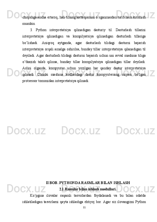 chiqishga ancha ertaroq, hali tilning kattaqismini o’rganmasdan turib ham kirishish
mumkin. 
3.   Python   interpretatsiya   qilinadigan   dasturiy   til.   Dasturlash   tillarini
interpretatsiya   qilinadigan   va   kompilyatsiya   qilinadigan   dasturlash   tillariga
bo’lishadi.   Aniqroq   aytganda,   agar   dasturlash   tilidagi   dasturni   bajarish
interpretatsiya orqali amalga oshirilsa, bunday tillar  interpretatsiya qilanadigan til
deyiladi. Agar dasturlash tilidagi dasturni bajarish uchun uni avval mashina tiliga
o’tkazish   talab   qilinsa,   bunday   tillar   kompilyatsiya   qilinadigan   tillar   deyiladi.
Aslini   olganda,   kompyuter   uchun   yozilgan   har   qanday   dastur   interpretatsiya
qilinadi.   Chunki   mashina   kodlaridagi   dastur   kompyuterning   miyasi   bo’lgan
protsessor tomonidan interpretatsiya qilinadi.
II BOB. PYTHONDA RASMLAR BILAN ISHLASH
2.1.Rasmlar bilan ishlash modullari.
Ko pgina   ilovalar   raqamli   tasvirlardan   foydalanadi   va   bu   bilan   odatdaʻ
ishlatiladigan   tasvirlarni   qayta   ishlashga   е htiyoj   bor.   Agar   siz   ilovangizni   Python
11 