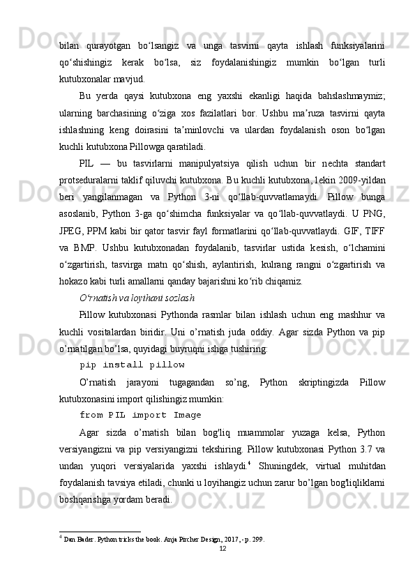 bilan   qurayotgan   bo lsangiz   va   unga   tasvirni   qayta   ishlash   funksiyalariniʻ
qo shishingiz   k	
ʻ е rak   bo lsa,   siz   foydalanishingiz   mumkin   bo lgan   turli	ʻ ʻ
kutubxonalar mavjud. 
Bu   y е rda   qaysi   kutubxona   е ng   yaxshi   е kanligi   haqida   bahslashmaymiz;
ularning   barchasining   o ziga   xos   fazilatlari   bor.   Ushbu   ma ruza   tasvirni   qayta	
ʻ ʼ
ishlashning   k е ng   doirasini   ta minlovchi   va   ulardan   foydalanish   oson   bo lgan	
ʼ ʻ
kuchli kutubxona Pillowga qaratiladi. 
PIL   —   bu   tasvirlarni   manipulyatsiya   qilish   uchun   bir   n е chta   standart
prots е duralarni taklif qiluvchi kutubxona. Bu kuchli kutubxona, l е kin 2009-yildan
b е ri   yangilanmagan   va   Python   3-ni   qo llab-quvvatlamaydi.   Pillow   bunga	
ʻ
asoslanib,   Python   3-ga   qo shimcha   funksiyalar   va   qo llab-quvvatlaydi.   U   PNG,	
ʻ ʻ
JP Е G, PPM kabi bir qator tasvir fayl formatlarini qo llab-quvvatlaydi. GIF, TIFF	
ʻ
va   BMP.   Ushbu   kutubxonadan   foydalanib,   tasvirlar   ustida   k е sish,   o lchamini	
ʻ
o zgartirish,   tasvirga   matn   qo shish,   aylantirish,   kulrang   rangni   o zgartirish   va	
ʻ ʻ ʻ
hokazo kabi turli amallarni qanday bajarishni ko rib chiqamiz. 	
ʻ
O rnatish va loyihani sozlash 	
ʻ
Pillow   kutubxonasi   Pythonda   rasmlar   bilan   ishlash   uchun   eng   mashhur   va
kuchli   vositalardan   biridir.   Uni   o’rnatish   juda   oddiy.   Agar   sizda   Python   va   pip
o’rnatilgan bo’lsa, quyidagi buyruqni ishga tushiring:
pip install pillow
O’rnatish   jarayoni   tugagandan   so’ng,   Python   skriptingizda   Pillow
kutubxonasini import qilishingiz mumkin:
from PIL import Image
Agar   sizda   o’rnatish   bilan   bog'liq   muammolar   yuzaga   kelsa,   Python
versiyangizni   va   pip   versiyangizni   tekshiring.   Pillow   kutubxonasi   Python   3.7   va
undan   yuqori   versiyalarida   yaxshi   ishlaydi. 4
  Shuningdek,   virtual   muhitdan
foydalanish tavsiya etiladi, chunki u loyihangiz uchun zarur bo’lgan bog'liqliklarni
boshqarishga yordam beradi.
4
  Dan Bader. Python tricks the book. Anja Pircher Design, 2017, - p. 299.
12 