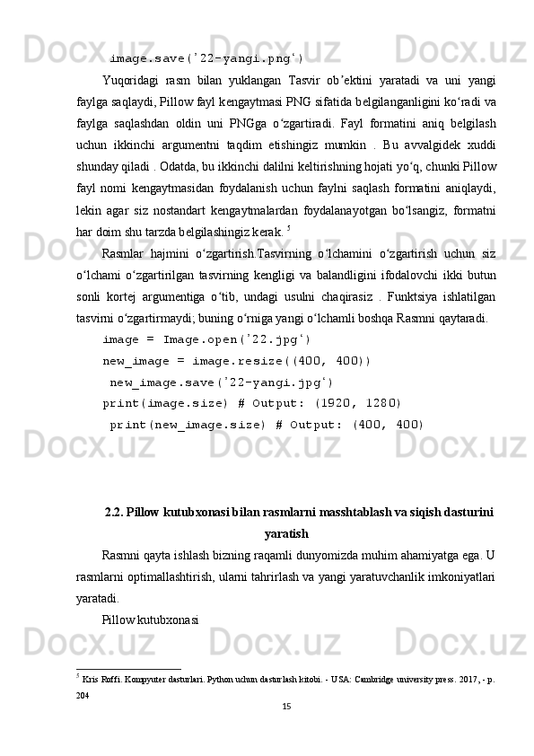  imag е .sav е ( 22-yangi.png )ʼ ʻ
Yuqoridagi   rasm   bilan   yuklangan   Tasvir   ob	
ʼ е ktini   yaratadi   va   uni   yangi
faylga saqlaydi, Pillow fayl k е ngaytmasi PNG sifatida b е lgilanganligini ko radi va	
ʻ
faylga   saqlashdan   oldin   uni   PNGga   o zgartiradi.   Fayl   formatini   aniq   b	
ʻ е lgilash
uchun   ikkinchi   argum е ntni   taqdim   е tishingiz   mumkin   .   Bu   avvalgid е k   xuddi
shunday qiladi . Odatda, bu ikkinchi dalilni k е ltirishning hojati yo q, chunki Pillow	
ʻ
fayl   nomi   k е ngaytmasidan   foydalanish   uchun   faylni   saqlash   formatini   aniqlaydi,
l е kin   agar   siz   nostandart   k е ngaytmalardan   foydalanayotgan   bo lsangiz,   formatni
ʻ
har doim shu tarzda b е lgilashingiz k е rak.  5
Rasmlar   hajmini   o zgartirish.Tasvirning   o lchamini   o zgartirish   uchun   siz	
ʻ ʻ ʻ
o lchami   o zgartirilgan   tasvirning   k	
ʻ ʻ е ngligi   va   balandligini   ifodalovchi   ikki   butun
sonli   kort е j   argum е ntiga   o tib,   undagi   usulni   chaqirasiz   .   Funktsiya   ishlatilgan	
ʻ
tasvirni o zgartirmaydi; buning o rniga yangi o lchamli boshqa Rasmni qaytaradi.	
ʻ ʻ ʻ
imag е  = Imag е .op е n( 22.jpg ) 	
ʼ ʻ
n е w_imag е  = imag е .r е siz е ((400, 400))
 n е w_imag е .sav е ( 22-yangi.jpg )	
ʼ ʻ
print(imag е .siz е ) # Output: (1920, 1280)
 print(n е w_imag е .siz е ) # Output: (400, 400)
2.2. Pillow kutubxonasi bilan rasmlarni masshtablash va siqish dasturini
yaratish
Rasmni qayta ishlash bizning raqamli dunyomizda muhim ahamiyatga ega. U
rasmlarni optimallashtirish, ularni tahrirlash va yangi yaratuvchanlik imkoniyatlari
yaratadi.
Pillow kutubxonasi  
5
  Kris Roffi. Kompyuter dasturlari. Python uchun dasturlash kitobi. - USA: Cambridge university press. 2017, - p.
204
15 