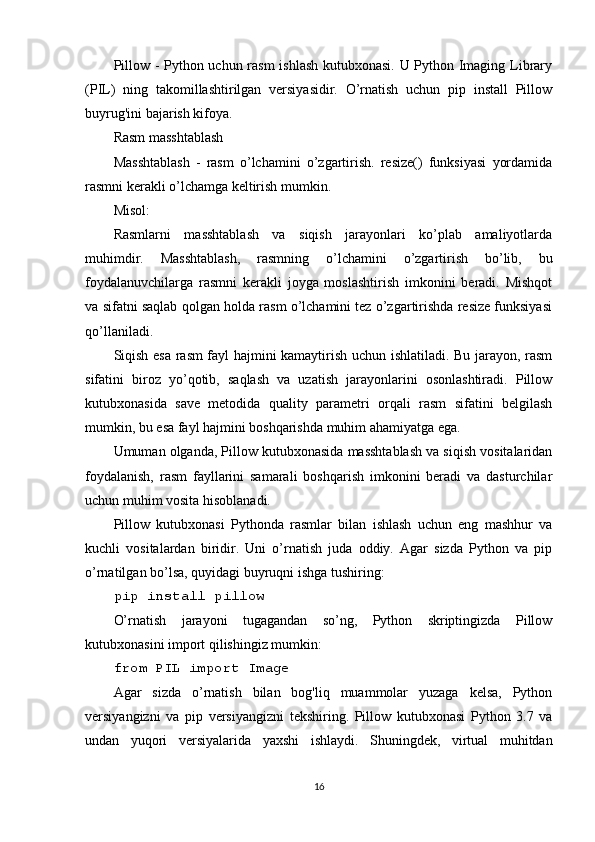 Pillow - Python uchun rasm ishlash kutubxonasi. U Python Imaging Library
(PIL)   ning   takomillashtirilgan   versiyasidir.   O’rnatish   uchun   pip   install   Pillow
buyrug'ini bajarish kifoya.  
Rasm masshtablash  
Masshtablash   -   rasm   o’lchamini   o’zgartirish.   resize()   funksiyasi   yordamida
rasmni kerakli o’lchamga keltirish mumkin.  
Misol:  
Rasmlarni   masshtablash   va   siqish   jarayonlari   ko’plab   amaliyotlarda
muhimdir.   Masshtablash,   rasmning   o’lchamini   o’zgartirish   bo’lib,   bu
foydalanuvchilarga   rasmni   kerakli   joyga   moslashtirish   imkonini   beradi.   Mishqot
va sifatni saqlab qolgan holda rasm o’lchamini tez o’zgartirishda resize funksiyasi
qo’llaniladi.
Siqish esa rasm fayl hajmini kamaytirish uchun ishlatiladi. Bu jarayon, rasm
sifatini   biroz   yo’qotib,   saqlash   va   uzatish   jarayonlarini   osonlashtiradi.   Pillow
kutubxonasida   save   metodida   quality   parametri   orqali   rasm   sifatini   belgilash
mumkin, bu esa fayl hajmini boshqarishda muhim ahamiyatga ega.
Umuman olganda, Pillow kutubxonasida masshtablash va siqish vositalaridan
foydalanish,   rasm   fayllarini   samarali   boshqarish   imkonini   beradi   va   dasturchilar
uchun muhim vosita hisoblanadi.
Pillow   kutubxonasi   Pythonda   rasmlar   bilan   ishlash   uchun   eng   mashhur   va
kuchli   vositalardan   biridir.   Uni   o’rnatish   juda   oddiy.   Agar   sizda   Python   va   pip
o’rnatilgan bo’lsa, quyidagi buyruqni ishga tushiring:
pip install pillow
O’rnatish   jarayoni   tugagandan   so’ng,   Python   skriptingizda   Pillow
kutubxonasini import qilishingiz mumkin:
from PIL import Image
Agar   sizda   o’rnatish   bilan   bog'liq   muammolar   yuzaga   kelsa,   Python
versiyangizni   va   pip   versiyangizni   tekshiring.   Pillow   kutubxonasi   Python   3.7   va
undan   yuqori   versiyalarida   yaxshi   ishlaydi.   Shuningdek,   virtual   muhitdan
16 
