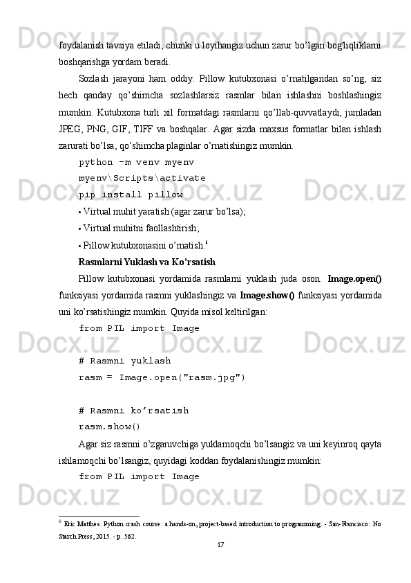 foydalanish tavsiya etiladi, chunki u loyihangiz uchun zarur bo’lgan bog'liqliklarni
boshqarishga yordam beradi.
Sozlash   jarayoni   ham   oddiy.   Pillow   kutubxonasi   o’rnatilgandan   so’ng,   siz
hech   qanday   qo’shimcha   sozlashlarsiz   rasmlar   bilan   ishlashni   boshlashingiz
mumkin.   Kutubxona   turli   xil   formatdagi   rasmlarni   qo’llab-quvvatlaydi,   jumladan
JPEG,   PNG,   GIF,   TIFF   va   boshqalar.   Agar   sizda   maxsus   formatlar   bilan   ishlash
zarurati bo’lsa, qo’shimcha plaginlar o’rnatishingiz mumkin.
python -m venv myenv
myenv\Scripts\activate
pip install pillow
 Virtual muhit yaratish (agar zarur bo’lsa);
 Virtual muhitni faollashtirish ;
 Pillow kutubxonasini o’rnatish . 6
Rasmlarni Yuklash va Ko’rsatish
Pillow   kutubxonasi   yordamida   rasmlarni   yuklash   juda   oson.   Image.open()
funksiyasi yordamida rasmni yuklashingiz va  Image.show()  funksiyasi yordamida
uni ko’rsatishingiz mumkin. Quyida misol keltirilgan:
from PIL import Image
# Rasmni yuklash
rasm = Image.open("rasm.jpg")
# Rasmni ko’rsatish
rasm.show()
Agar siz rasmni o’zgaruvchiga yuklamoqchi bo’lsangiz va uni keyinroq qayta
ishlamoqchi bo’lsangiz, quyidagi koddan foydalanishingiz mumkin:
from PIL import Image
6
  Eric Matthes. Python crash course:  a hands-on, project-based introduction to programming. - San-Francisco:  No
Starch Press, 2015. - p. 562.
17 