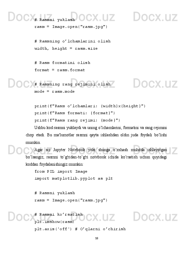 # Rasmni yuklash
rasm = Image.open("rasm.jpg")
# Rasmning o’lchamlarini olish
width, height = rasm.size
# Rasm formatini olish
format = rasm.format
# Rasmning rang rejimini olish
mode = rasm.mode
print(f"Rasm o’lchamlari: {width}x{height}")
print(f"Rasm formati: {format}")
print(f"Rasm rang rejimi: {mode}")
Ushbu kod rasmni yuklaydi va uning o’lchamlarini, formatini va rang rejimini
chop   etadi.   Bu   ma'lumotlar   rasmni   qayta   ishlashdan   oldin   juda   foydali   bo’lishi
mumkin.
Agar   siz   Jupyter   Notebook   yoki   shunga   o’xshash   muhitda   ishlayotgan
bo’lsangiz,   rasmni   to’g'ridan-to’g'ri   notebook   ichida   ko’rsatish   uchun   quyidagi
koddan foydalanishingiz mumkin:
from PIL import Image
import matplotlib.pyplot as plt
# Rasmni yuklash
rasm = Image.open("rasm.jpg")
# Rasmni ko’rsatish
plt.imshow(rasm)
plt.axis('off') # O’qlarni o’chirish
18 