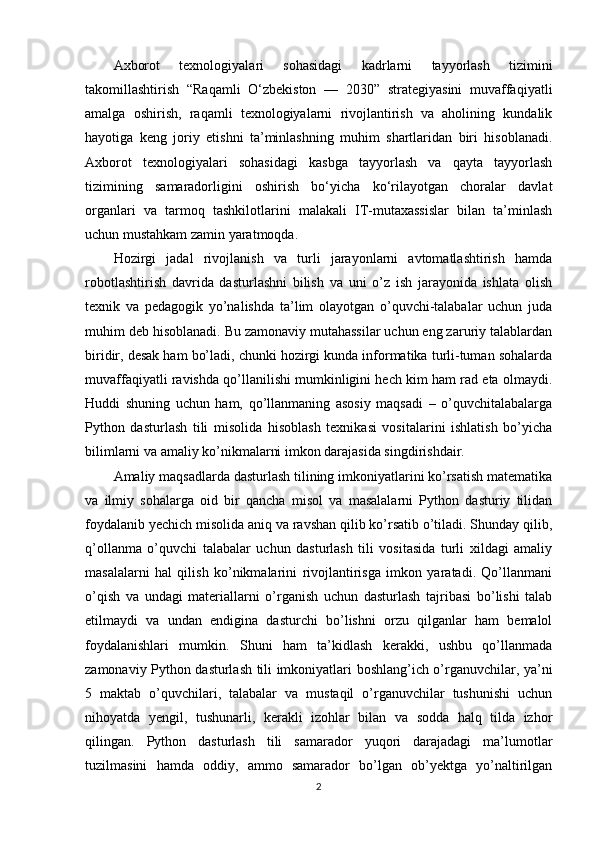 Axborot   texnologiyalari   sohasidagi   kadrlarni   tayyorlash   tizimini
takomillashtirish   “Raqamli   O‘zbekiston   —   2030”   strategiyasini   muvaffaqiyatli
amalga   oshirish,   raqamli   texnologiyalarni   rivojlantirish   va   aholining   kundalik
hayotiga   keng   joriy   etishni   ta’minlashning   muhim   shartlaridan   biri   hisoblanadi.
Axborot   texnologiyalari   sohasidagi   kasbga   tayyorlash   va   qayta   tayyorlash
tizimining   samaradorligini   oshirish   bo‘yicha   ko‘rilayotgan   choralar   davlat
organlari   va   tarmoq   tashkilotlarini   malakali   IT-mutaxassislar   bilan   ta’minlash
uchun mustahkam zamin yaratmoqda. 
Hozirgi   jadal   rivojlanish   va   turli   jarayonlarni   avtomatlashtirish   hamda
robotlashtirish   davrida   dasturlashni   bilish   va   uni   o’z   ish   jarayonida   ishlata   olish
texnik   va   pedagogik   yo’nalishda   ta’lim   olayotgan   o’quvchi-talabalar   uchun   juda
muhim deb hisoblanadi. Bu zamonaviy mutahassilar uchun eng zaruriy talablardan
biridir, desak ham bo’ladi, chunki hozirgi kunda informatika turli-tuman sohalarda
muvaffaqiyatli ravishda qo’llanilishi mumkinligini hech kim ham rad eta olmaydi.
Huddi   shuning   uchun   ham,   qo’llanmaning   asosiy   maqsadi   –   o’quvchitalabalarga
Python   dasturlash   tili   misolida   hisoblash   texnikasi   vositalarini   ishlatish   bo’yicha
bilimlarni va amaliy ko’nikmalarni imkon darajasida singdirishdair. 
Amaliy maqsadlarda dasturlash tilining imkoniyatlarini ko’rsatish matematika
va   ilmiy   sohalarga   oid   bir   qancha   misol   va   masalalarni   Python   dasturiy   tilidan
foydalanib yechich misolida aniq va ravshan qilib ko’rsatib o’tiladi. Shunday qilib,
q’ollanma   o’quvchi   talabalar   uchun   dasturlash   tili   vositasida   turli   xildagi   amaliy
masalalarni   hal   qilish   ko’nikmalarini   rivojlantirisga   imkon   yaratadi.   Qo’llanmani
o’qish   va   undagi   materiallarni   o’rganish   uchun   dasturlash   tajribasi   bo’lishi   talab
etilmaydi   va   undan   endigina   dasturchi   bo’lishni   orzu   qilganlar   ham   bemalol
foydalanishlari   mumkin.   Shuni   ham   ta’kidlash   kerakki,   ushbu   qo’llanmada
zamonaviy Python dasturlash tili imkoniyatlari boshlang’ich o’rganuvchilar, ya’ni
5   maktab   o’quvchilari,   talabalar   va   mustaqil   o’rganuvchilar   tushunishi   uchun
nihoyatda   yengil,   tushunarli,   kerakli   izohlar   bilan   va   sodda   halq   tilda   izhor
qilingan.   Python   dasturlash   tili   samarador   yuqori   darajadagi   ma’lumotlar
tuzilmasini   hamda   oddiy,   ammo   samarador   bo’lgan   ob’yektga   yo’naltirilgan
2 