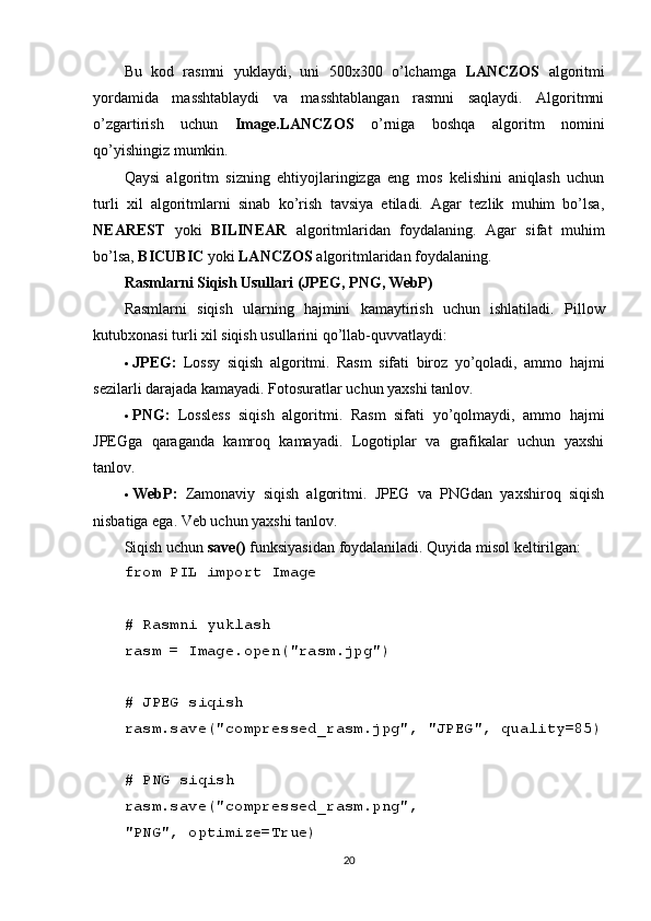 Bu   kod   rasmni   yuklaydi,   uni   500x300   o’lchamga   LANCZOS   algoritmi
yordamida   masshtablaydi   va   masshtablangan   rasmni   saqlaydi.   Algoritmni
o’zgartirish   uchun   Image.LANCZOS   o’rniga   boshqa   algoritm   nomini
qo’yishingiz mumkin.
Qaysi   algoritm   sizning   ehtiyojlaringizga   eng   mos   kelishini   aniqlash   uchun
turli   xil   algoritmlarni   sinab   ko’rish   tavsiya   etiladi.   Agar   tezlik   muhim   bo’lsa,
NEAREST   yoki   BILINEAR   algoritmlaridan   foydalaning.   Agar   sifat   muhim
bo’lsa,  BICUBIC  yoki  LANCZOS  algoritmlaridan foydalaning.
Rasmlarni Siqish Usullari (JPEG, PNG, WebP)
Rasmlarni   siqish   ularning   hajmini   kamaytirish   uchun   ishlatiladi.   Pillow
kutubxonasi turli xil siqish usullarini qo’llab-quvvatlaydi:
 JPEG:   Lossy   siqish   algoritmi.   Rasm   sifati   biroz   yo’qoladi,   ammo   hajmi
sezilarli darajada kamayadi. Fotosuratlar uchun yaxshi tanlov.
 PNG:   Lossless   siqish   algoritmi.   Rasm   sifati   yo’qolmaydi,   ammo   hajmi
JPEGga   qaraganda   kamroq   kamayadi.   Logotiplar   va   grafikalar   uchun   yaxshi
tanlov.
 WebP:   Zamonaviy   siqish   algoritmi.   JPEG   va   PNGdan   yaxshiroq   siqish
nisbatiga ega. Veb uchun yaxshi tanlov.
Siqish uchun  save()  funksiyasidan foydalaniladi. Quyida misol keltirilgan:
from PIL import Image
# Rasmni yuklash
rasm = Image.open("rasm.jpg")
# JPEG siqish
rasm.save("compressed_rasm.jpg", "JPEG", quality=85)
# PNG siqish
rasm.save("compressed_rasm.png", 
"PNG", optimize=True)
20 