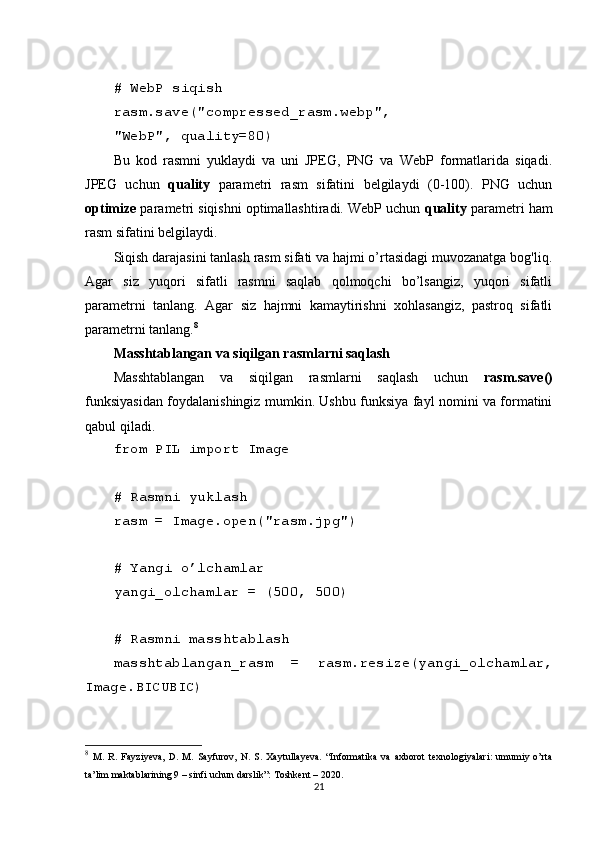 # WebP siqish
rasm.save("compressed_rasm.webp", 
"WebP", quality=80)
Bu   kod   rasmni   yuklaydi   va   uni   JPEG,   PNG   va   WebP   formatlarida   siqadi.
JPEG   uchun   quality   parametri   rasm   sifatini   belgilaydi   (0-100).   PNG   uchun
optimize  parametri siqishni optimallashtiradi. WebP uchun  quality  parametri ham
rasm sifatini belgilaydi.
Siqish darajasini tanlash rasm sifati va hajmi o’rtasidagi muvozanatga bog'liq.
Agar   siz   yuqori   sifatli   rasmni   saqlab   qolmoqchi   bo’lsangiz,   yuqori   sifatli
parametrni   tanlang.   Agar   siz   hajmni   kamaytirishni   xohlasangiz,   pastroq   sifatli
parametrni tanlang. 8
Masshtablangan va siqilgan rasmlarni saqlash
Masshtablangan   va   siqilgan   rasmlarni   saqlash   uchun   rasm.save()
funksiyasidan foydalanishingiz mumkin. Ushbu funksiya fayl nomini va formatini
qabul qiladi.
from PIL import Image
# Rasmni yuklash
rasm = Image.open("rasm.jpg")
# Yangi o’lchamlar
yangi_olchamlar = (500, 500)
# Rasmni masshtablash
masshtablangan_rasm   =   rasm.resize(yangi_olchamlar,
Image.BICUBIC)
8
  M.   R.   Fayziyeva,   D.   M.   Sayfurov,   N.   S.   Xaytullayeva.   “Informatika   va   axborot   texnologiyalari:   umumiy   o’rta
ta’lim maktablarining 9 – sinfi uchun darslik”: Toshkent – 2020. 
21 