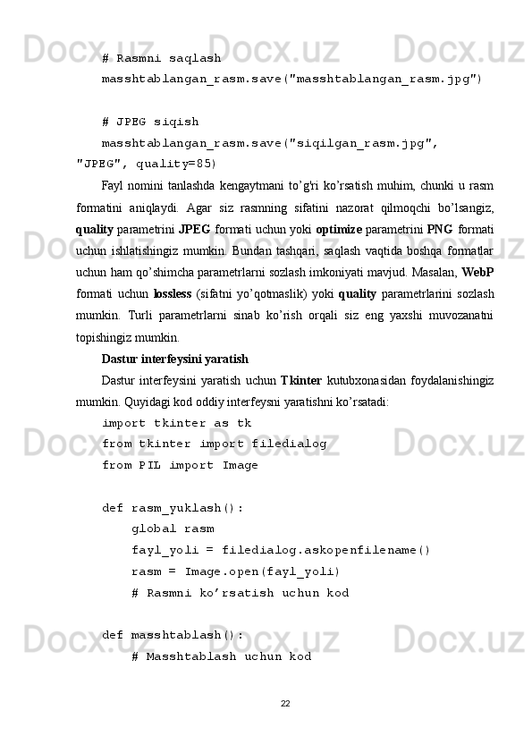 # Rasmni saqlash
masshtablangan_rasm.save("masshtablangan_rasm.jpg")
# JPEG siqish
masshtablangan_rasm.save("siqilgan_rasm.jpg",
"JPEG", quality=85)
Fayl   nomini  tanlashda  kengaytmani   to’g'ri   ko’rsatish   muhim,  chunki   u  rasm
formatini   aniqlaydi.   Agar   siz   rasmning   sifatini   nazorat   qilmoqchi   bo’lsangiz,
quality  parametrini   JPEG  formati uchun yoki   optimize  parametrini   PNG  formati
uchun   ishlatishingiz   mumkin.   Bundan   tashqari,   saqlash   vaqtida   boshqa   formatlar
uchun ham qo’shimcha parametrlarni sozlash imkoniyati mavjud. Masalan,   WebP
formati   uchun   lossless   (sifatni   yo’qotmaslik)   yoki   quality   parametrlarini   sozlash
mumkin.   Turli   parametrlarni   sinab   ko’rish   orqali   siz   eng   yaxshi   muvozanatni
topishingiz mumkin.
Dastur interfeysini yaratish
Dastur   interfeysini   yaratish   uchun   Tkinter   kutubxonasidan   foydalanishingiz
mumkin. Quyidagi kod oddiy interfeysni yaratishni ko’rsatadi:
import tkinter as tk
from tkinter import filedialog
from PIL import Image
def rasm_yuklash():
    global rasm
    fayl_yoli = filedialog.askopenfilename()
    rasm = Image.open(fayl_yoli)
    # Rasmni ko’rsatish uchun kod
def masshtablash():
    # Masshtablash uchun kod
22 