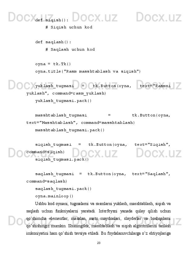def siqish():
    # Siqish uchun kod
def saqlash():
    # Saqlash uchun kod
oyna = tk.Tk()
oyna.title("Rasm masshtablash va siqish")
yuklash_tugmasi   =   tk.Button(oyna,   text="Rasmni
yuklash", command=rasm_yuklash)
yuklash_tugmasi.pack()
masshtablash_tugmasi   =   tk.Button(oyna,
text="Masshtablash", command=masshtablash)
masshtablash_tugmasi.pack()
siqish_tugmasi   =   tk.Button(oyna,   text="Siqish",
command=siqish)
siqish_tugmasi.pack()
saqlash_tugmasi   =   tk.Button(oyna,   text="Saqlash",
command=saqlash)
saqlash_tugmasi.pack()
oyna.mainloop()
Ushbu kod oynani, tugmalarni va rasmlarni yuklash, masshtablash, siqish va
saqlash   uchun   funksiyalarni   yaratadi.   Interfeysni   yanada   qulay   qilish   uchun
qo’shimcha   elementlar,   masalan,   matn   maydonlari,   slayderlar   va   boshqalarni
qo’shishingiz  mumkin. Shuningdek, masshtablash  va siqish  algoritmlarini  tanlash
imkoniyatini ham qo’shish tavsiya etiladi. Bu foydalanuvchilarga o’z ehtiyojlariga
23 