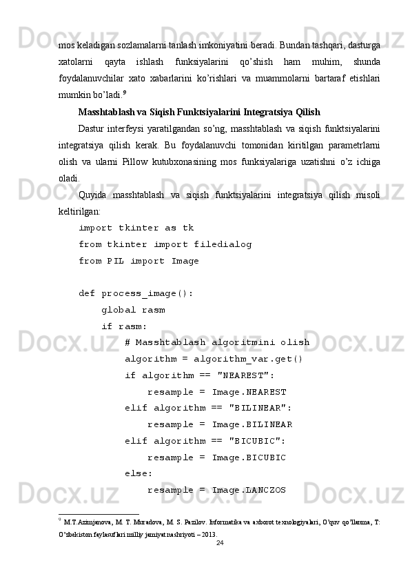 mos keladigan sozlamalarni tanlash imkoniyatini beradi. Bundan tashqari, dasturga
xatolarni   qayta   ishlash   funksiyalarini   qo’shish   ham   muhim,   shunda
foydalanuvchilar   xato   xabarlarini   ko’rishlari   va   muammolarni   bartaraf   etishlari
mumkin bo’ladi. 9
Masshtablash va Siqish Funktsiyalarini Integratsiya Qilish
Dastur   interfeysi   yaratilgandan   so’ng,   masshtablash   va   siqish   funktsiyalarini
integratsiya   qilish   kerak.   Bu   foydalanuvchi   tomonidan   kiritilgan   parametrlarni
olish   va   ularni   Pillow   kutubxonasining   mos   funksiyalariga   uzatishni   o’z   ichiga
oladi.
Quyida   masshtablash   va   siqish   funktsiyalarini   integratsiya   qilish   misoli
keltirilgan:
import tkinter as tk
from tkinter import filedialog
from PIL import Image
def process_image():
    global rasm
    if rasm:
        # Masshtablash algoritmini olish
        algorithm = algorithm_var.get()
        if algorithm == "NEAREST":
            resample = Image.NEAREST
        elif algorithm == "BILINEAR":
            resample = Image.BILINEAR
        elif algorithm == "BICUBIC":
            resample = Image.BICUBIC
        else:
            resample = Image.LANCZOS
9
  M.T.Azimjanova,  M. T.  Muradova,  M. S. Pazilov. Informatika  va  axborot  texnologiyalari, O’quv  qo’llanma, T:
O’zbekiston faylasuflari milliy jamiyat nashriyoti – 2013.
24 
