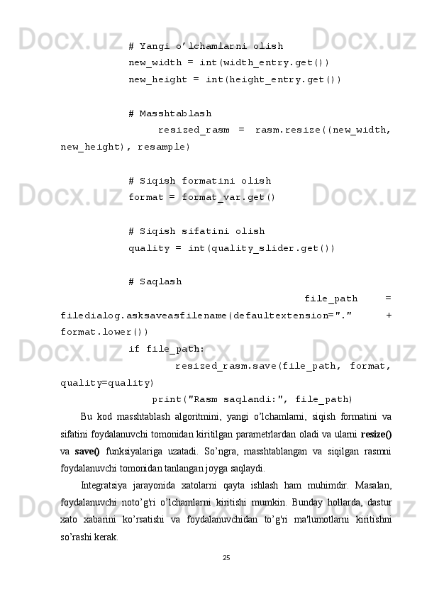         # Yangi o’lchamlarni olish
        new_width = int(width_entry.get())
        new_height = int(height_entry.get())
        # Masshtablash
                resized_rasm   =   rasm.resize((new_width,
new_height), resample)
        # Siqish formatini olish
        format = format_var.get()
        # Siqish sifatini olish
        quality = int(quality_slider.get())
        # Saqlash
                file_path   =
filedialog.asksaveasfilename(defaultextension="."   +
format.lower())
        if file_path:
                        resized_rasm.save(file_path,   format,
quality=quality)
            print("Rasm saqlandi:", file_path)
Bu   kod   masshtablash   algoritmini,   yangi   o’lchamlarni,   siqish   formatini   va
sifatini foydalanuvchi tomonidan kiritilgan parametrlardan oladi va ularni   resize()
va   save()   funksiyalariga   uzatadi.   So’ngra,   masshtablangan   va   siqilgan   rasmni
foydalanuvchi tomonidan tanlangan joyga saqlaydi.
Integratsiya   jarayonida   xatolarni   qayta   ishlash   ham   muhimdir.   Masalan,
foydalanuvchi   noto’g'ri   o’lchamlarni   kiritishi   mumkin.   Bunday   hollarda,   dastur
xato   xabarini   ko’rsatishi   va   foydalanuvchidan   to’g'ri   ma'lumotlarni   kiritishni
so’rashi kerak.
25 