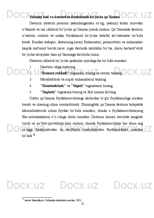 Yakuniy kod va dasturdan foydalanish bo’yicha qo’llanma
Dasturni   yaratish   jarayoni   yakunlangandan   so’ng,   yakuniy   kodni   sinovdan
o’tkazish va uni ishlatish bo’yicha qo’llanma yozish muhim. Qo’llanmada dasturni
o’rnatish,   sozlash   va   undan   foydalanish   bo’yicha   batafsil   ko’rsatmalar   bo’lishi
kerak. Bundan tashqari, dasturning asosiy funksiyalari, parametrlari va sozlamalari
haqida ma'lumot berish zarur. Agar dasturda xatoliklar bo’lsa, ularni bartaraf etish
bo’yicha tavsiyalar ham qo’llanmaga kiritilishi lozim.
Dasturni ishlatish bo’yicha qadamlar quyidagicha bo’lishi mumkin:
1. Dasturni ishga tushiring.
2. "Rasmni yuklash"  tugmasini bosing va rasmni tanlang.
3. Masshtablash va siqish sozlamalarini tanlang.
4. "Masshtablash"  va  "Siqish"  tugmalarini bosing.
5. "Saqlash"  tugmasini bosing va fayl nomini kiriting.
Ushbu qo’llanma foydalanuvchilarga dasturdan to’g'ri foydalanishga yordam
beradi va ularning ishini osonlashtiradi. Shuningdek, qo’llanma dasturni kelajakda
takomillashtirish   uchun   foydali   bo’lishi   mumkin,   chunki   u   foydalanuvchilarning
fikr-mulohazalarini   o’z   ichiga   olishi   mumkin.   Dasturni   doimiy   ravishda   yangilab
turish   va   qo’llab-quvvatlash   ham   muhim,   shunda   foydalanuvchilar   har   doim   eng
so’nggi   funksiyalardan   va   xavfsizlik   tuzatishlaridan   foydalanishlari   mumkin
bo’ladi. 10
10
  Anvar Nazrullayev. Pythonda dasturlash asoslari.  2021
26 