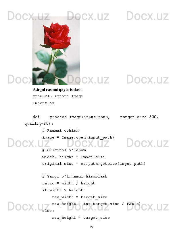 Atirgul rasmni qayta ishlash
from PIL import Image
import os
def   process_image(input_path,   target_size=500,
quality=80):
    # Rasmni ochish
    image = Image.open(input_path)
    
    # Original o'lcham
    width, height = image.size
    original_size = os.path.getsize(input_path)
    
    # Yangi o'lchamni hisoblash
    ratio = width / height
    if width > height:
        new_width = target_size
        new_height = int(target_size / ratio)
    else:
        new_height = target_size
27 