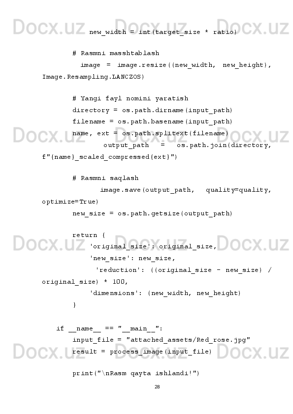         new_width = int(target_size * ratio)
    
    # Rasmni masshtablash
        image   =   image.resize((new_width,   new_height),
Image.Resampling.LANCZOS)
    
    # Yangi fayl nomini yaratish
    directory = os.path.dirname(input_path)
    filename = os.path.basename(input_path)
    name, ext = os.path.splitext(filename)
        output_path   =   os.path.join(directory,
f"{name}_scaled_compressed{ext}")
    
    # Rasmni saqlash
        image.save(output_path,   quality=quality,
optimize=True)
    new_size = os.path.getsize(output_path)
    
    return {
        'original_size': original_size,
        'new_size': new_size,
                'reduction':   ((original_size   -   new_size)   /
original_size) * 100,
        'dimensions': (new_width, new_height)
    }
if __name__ == "__main__":
    input_file = "attached_assets/Red_rose.jpg"
    result = process_image(input_file)
    
    print("\nRasm qayta ishlandi!")
28 