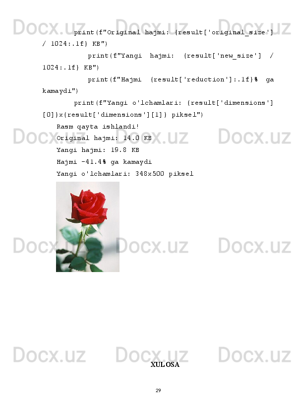     print(f"Original hajmi: {result['original_size']
/ 1024:.1f} KB")
        print(f"Yangi   hajmi:   {result['new_size']   /
1024:.1f} KB")
        print(f"Hajmi   {result['reduction']:.1f}%   ga
kamaydi")
    print(f"Yangi o'lchamlari: {result['dimensions']
[0]}x{result['dimensions'][1]} piksel")
Rasm qayta ishlandi!
Original hajmi: 14.0 KB
Yangi hajmi: 19.8 KB
Hajmi -41.4% ga kamaydi
Yangi o'lchamlari: 348x500 piksel
XULOSA
29 