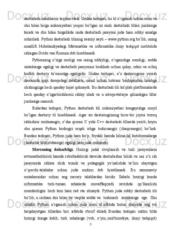 dasturlash uslublarini taqdim etadi. Undan tashqari, bu til o’rganish uchun oson va
shu   bilan   birga   imkoniyatlari   yuqori   bo’lgan   oz   sonli   dasturlash   tillari   jumlasiga
kiradi   va   shu   bilan   birgalikda   unda   dasturlash   jarayoni   juda   ham   oddiy   amalga
oshiriladi. Python dasturlash tilining rasmiy sayti – www.python.org bo’lib, uning
muallifi   Niderlandiyadagi   Matematika   va   informatika   ilmiy   tadqiqot   institutida
ishlagan Gvido van Rossum deb hisoblanadi. 
Pythonning   o’ziga   xosligi   esa   uning   oddiyligi,   o’rganishga   osonligi,   sodda
sintaksisga   egaligi   va   dasturlash   jarayonini   boshlash   uchun   qulay,  erkin   va  ochiq
kodlik   dasturiy   ta’minotga   egaligidir.   Undan   tashqari,   o’z   dasturingizni   yozish
davomida   quyi   darajadagi   detallarni,   misol   uchun   hotirani   boshqarishni   hisobga
olishingizga hech qanday hojat qolmaydi. Bu dasturlash tili ko’plab platformalarda
hech   qanday   o’zgartirishlarsiz   ishlay   oladi   va   u   interpretatsiya   qilinadigan   tillar
jumlasiga mansub. 
Bulardan   tashqari,   Python   dasturlash   tili   imkoniyatlari   kengayishga   moyil
bo’lgan   dasturiy   til   hisoblanadi.   Agar   siz   dasturingizning   biror-bir   joyini   tezroq
ishlashini  xoxlasangiz,  o’sha  qismni   C  yoki  C++  dasturlash  tillarida yozib,  keyin
shu   qismni   Python   kodingiz   orqali   ishga   tushirsangiz   (chaqirsangiz)   bo’ladi.
Bundan tashqari, Python juda ham  ko’p, foydali hamda hilma-hil  kutubxonalarga
(dasturlar bibliotekasiga) egaligi ham juda muhimdir.
Mavzuning   dolzarbligi.   Hozirgi   jadal   rivojlanish   va   turli   jarayonlarni
avtomatlashtirish   hamda   robotlashtirish   davrida   dasturlashni   bilish   va   uni   o’z   ish
jarayonida   ishlata   olish   texnik   va   pedagogik   yo’nalishda   ta’lim   olayotgan
o’quvchi-talabalar   uchun   juda   muhim   deb   hisoblanadi.   Bu   zamonaviy
mutahassislar   uchun   eng   zaruriy   talablardan   biridir.   Sababi   hozirgi   kunda
informatika   turli-tuman   sohalarda   muvaffaqiyatli   ravishda   qo’llanilishi
mumkinligini   hech   kim   ham   rad   eta   olmaydi.   Python   juda   oddiy   dasturlash   tili
bo lib, u ixcham  shu bilan bir  vaqtda sodda va   tushinarli    sintaksisga    ega.   Shuʻ
sababli  Python  o rganish  uchun  juda  oson  til sifatida  butun  dunyoda  eng  tez	
ʻ
tarqalayotgan  tillardan  biri  sifatida  e'tirof  etiladi. Bundan  tashqari  ushbu  tilda
hozirgi  kunga  kelib,  turli  sohalarga  (veb,  o yin, mul'timediya,  ilmiy  tadqiqot)	
ʻ
3 
