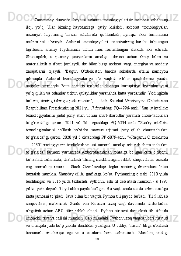 Zamonaviy   dunyoda,   hayotni   axborot   texnologiyalarisiz   tasavvur   qilishning
iloji   yo’q.   Ular   bizning   hayotimizga   qat'iy   kirishdi,   axborot   texnologiyalari
insoniyat   hayotining   barcha   sohalarida   qo’llaniladi,   ayniqsa   ikki   tomonlama
muhim   rol   o’ynaydi.   Axborot   texnologiyalari   insoniyatning   barcha   to’plangan
tajribasini   amaliy   foydalanish   uchun   mos   formatlangan   shaklda   aks   ettiradi.
Shuningdek,   u   ijtimoiy   jarayonlarni   amalga   oshirish   uchun   ilmiy   bilim   va
materialistik tajribani jamlaydi, shu bilan birga mehnat, vaqt, energiya va moddiy
xarajatlarni   tejaydi.   "Bugun   O’zbekiston   barcha   sohalarda   o’zini   namoyon
qilmoqda.   Axborot   texnologiyalariga   o’z   vaqtida   e'tibor   qaratishimiz   yaxshi
natijalar   bermoqda.   Bitta   dasturiy   mahsulot   davlatga   korruptsiya,   byurokratiyani
yo’q  qilish   va  odamlar   uchun  qulayliklar  yaratishda   katta  yordamdir.  Yodingizda
bo’lsin,   sizning   ishingiz   juda   muhim",   —   dedi   Shavkat   Mirziyoyev.   O’zbekiston
Respublikasi Prezidentining 2021 yil 17 fevraldagi PQ-4996-sonli “Sun`iy intellekt
texnologiyalarini   jadal   joriy   etish   uchun   shart-sharoitlar   yaratish   chora-tadbirlari
to’g‘risida”gi   qarori,   2021   yil   26   avgustdagi   PQ-5234-sonli   “Sun`iy   intellekt
texnologiyalarini   qo’llash   bo’yicha   maxsus   rejimni   joriy   qilish   choratadbirlari
to’g‘risida”gi qarori, 2020 yil 5 oktabrdagi PF-6079-sonli “«Raqamli O`zbekiston
— 2030” strategiyasini tasdiqlash va uni samarali amalga oshirish chora-tadbirlari
to’g‘risida”  farmoni  yurtimizda Axborotlashtirish sohasiga  bo`lgan katta e`tiborni
ko`rsatadi  Bilamizki, dasturlash tilining mashhurligini  ishlab chiquvchilar  orasida
eng   ommabop   resurs   -   Stack   Overflowdagi   teglar   sonining   dinamikasi   bilan
kuzatish   mumkin.   Shunday   qilib,   grafikaga   ko’ra,   Pythonning   o’sishi   2010   yilda
boshlangan va 2015 yilda tezlashdi. Pythonni eski  til deb atash mumkin - u 1991
yilda, ya'ni deyarli 31 yil oldin paydo bo’lgan. Bu vaqt ichida u asta-sekin atrofiga
katta jamoani to’pladi. Java bilan bir vaqtda Python tili paydo bo’ladi. Til 5 ishlab
chiquvchisi,   matematik   Guido   van   Rossum   uzoq   vaqt   davomida   dasturlashni
o’rgatish   uchun   ABC   tilini   ishlab   chiqdi.   Python   birinchi   dasturlash   tili   sifatida
ishonchli tavsiya etilishi mumkin. Gap shundaki, Python uzoq vaqtdan beri mavjud
va u haqida juda ko’p yaxshi darsliklar yozilgan. U oddiy, "inson" tiliga o’xshash
tushunarli   sintaksisga   ega   va   u   xatolarni   ham   tushuntiradi.   Masalan,   undagi
30 