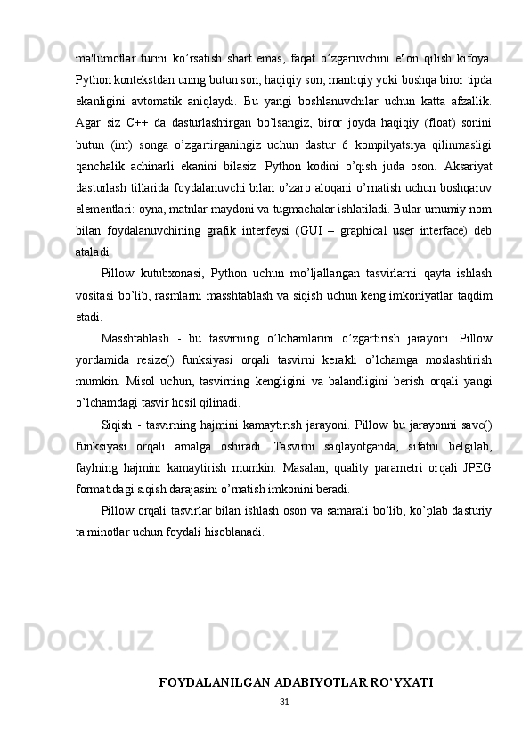 ma'lumotlar   turini   ko’rsatish   shart   emas,   faqat   o’zgaruvchini   e'lon   qilish   kifoya.
Python kontekstdan uning butun son, haqiqiy son, mantiqiy yoki boshqa biror tipda
ekanligini   avtomatik   aniqlaydi.   Bu   yangi   boshlanuvchilar   uchun   katta   afzallik.
Agar   siz   C++   da   dasturlashtirgan   bo’lsangiz,   biror   joyda   haqiqiy   (float)   sonini
butun   (int)   songa   o’zgartirganingiz   uchun   dastur   6   kompilyatsiya   qilinmasligi
qanchalik   achinarli   ekanini   bilasiz.   Python   kodini   o’qish   juda   oson.   Aksariyat
dasturlash   tillarida  foydalanuvchi   bilan  o’zaro  aloqani   o’rnatish  uchun  boshqaruv
elementlari: oyna, matnlar maydoni va tugmachalar ishlatiladi. Bular umumiy nom
bilan   foydalanuvchining   grafik   interfeysi   (GUI   –   graphical   user   interface)   deb
ataladi.
Pillow   kutubxonasi,   Python   uchun   mo’ljallangan   tasvirlarni   qayta   ishlash
vositasi  bo’lib, rasmlarni masshtablash va siqish uchun keng imkoniyatlar taqdim
etadi. 
Masshtablash   -   bu   tasvirning   o’lchamlarini   o’zgartirish   jarayoni.   Pillow
yordamida   resize()   funksiyasi   orqali   tasvirni   kerakli   o’lchamga   moslashtirish
mumkin.   Misol   uchun,   tasvirning   kengligini   va   balandligini   berish   orqali   yangi
o’lchamdagi tasvir hosil qilinadi.
Siqish   -   tasvirning   hajmini   kamaytirish   jarayoni.   Pillow   bu   jarayonni   save()
funksiyasi   orqali   amalga   oshiradi.   Tasvirni   saqlayotganda,   sifatni   belgilab,
faylning   hajmini   kamaytirish   mumkin.   Masalan,   quality   parametri   orqali   JPEG
formatidagi siqish darajasini o’rnatish imkonini beradi.
Pillow orqali tasvirlar bilan ishlash oson va samarali bo’lib, ko’plab dasturiy
ta'minotlar uchun foydali hisoblanadi.
FOYDALANILGAN ADABIYOTLAR RO’YXATI
31 