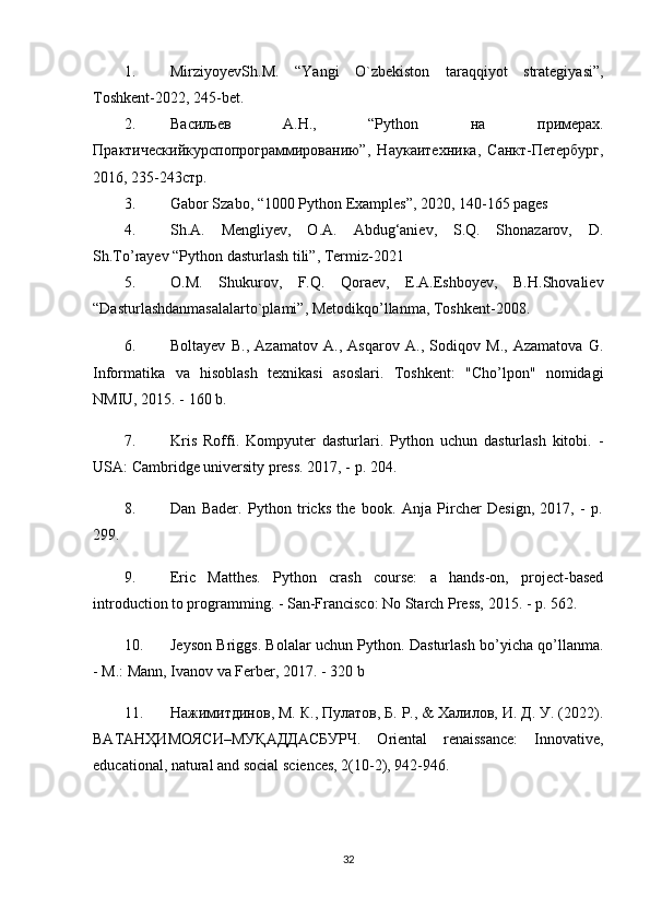 1. MirziyoyevSh.M.   “Yangi   O`zbekiston   taraqqiyot   strategiyasi”,
Toshkent-2022, 245-bet.
2. В a сильев   A. Н .,   “Python   н a   пример a х .
Пр a ктическийкурсп o пр o гр a ммир o в a нию”,   Н a ук a итехник a ,   С a нкт-Петербург,
2016, 235-243стр. 
3. Gabor Szabo, “1000 Python Examples”, 2020, 140-165 pages 
4. Sh.A.   Mengliyev,   O.A.   Abdug‘aniev,   S.Q.   Shonazarov,   D.
Sh.To’rayev “Python dasturlash tili”, Termiz-2021 
5. O.M.   Shukurov,   F.Q.   Qoraev,   E.A.Eshboyev,   B.H.Shovaliev
“Dasturlashdanmasalalarto`plami”, Metodikqo’llanma, Toshkent-2008.
6. Boltayev   B.,   Azamatov   A.,   Asqarov   A.,   Sodiqov   M.,   Azamatova   G.
Informatika   va   hisoblash   texnikasi   asoslari.   Toshkent:   "Cho’lpon"   nomidagi
NMIU, 2015. - 160 b.
7. Kris   Roffi.   Kompyuter   dasturlari.   Python   uchun   dasturlash   kitobi.   -
USA: Cambridge university press. 2017, - p. 204.
8. Dan   Bader.   Python   tricks   the   book.   Anja   Pircher   Design,   2017,   -   p.
299.
9. Eric   Matthes.   Python   crash   course:   a   hands-on,   project-based
introduction to programming. - San-Francisco: No Starch Press, 2015. - p. 562.
10. Jeyson Briggs. Bolalar uchun Python. Dasturlash bo’yicha qo’llanma.
- M.: Mann, Ivanov va Ferber, 2017. - 320 b
11. Нажимитдинов, М. К., Пулатов, Б. Р., & Халилов, И. Д. У. (2022).
ВАТАНҲИМОЯСИ – МУҚАДДАСБУРЧ .   Oriental   renaissance:   Innovative,
educational, natural and social sciences, 2(10-2), 942-946.
32 