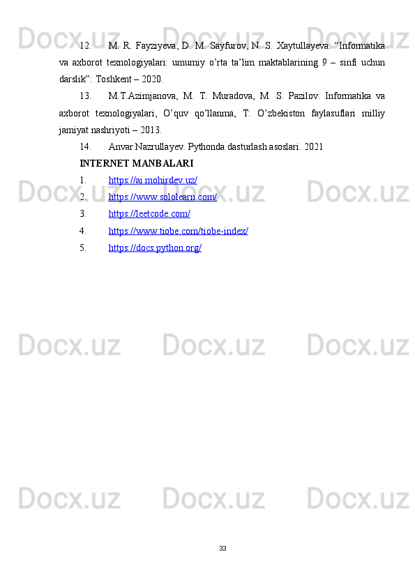 12. M.   R.   Fayziyeva,   D.   M.   Sayfurov,   N.   S.   Xaytullayeva.   “Informatika
va   axborot   texnologiyalari:   umumiy   o’rta   ta’lim   maktablarining   9   –   sinfi   uchun
darslik”: Toshkent – 2020. 
13. M.T.Azimjanova,   M.   T.   Muradova,   M.   S.   Pazilov.   Informatika   va
axborot   texnologiyalari,   O’quv   qo’llanma,   T:   O’zbekiston   faylasuflari   milliy
jamiyat nashriyoti – 2013.
14. Anvar Nazrullayev. Pythonda dasturlash asoslari.  2021
INTERNET MANBALARI
1. https://ai.mohirdev.uz/   
2. https://www.sololearn.com/   
3. https://leetcode.com/   
4. https://www.tiobe.com/tiobe-index/   
5. https://docs.python.org/   
33 