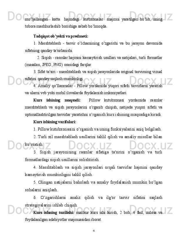 mo ljallangan     katta     hajmdagi     kutbxonalar     majmui   yaratilgan   bo lib,   uningʻ ʻ
tobora mashhurlashib borishiga sabab bo lmoqda.	
ʻ
Tadqiqot ob'yеkti va prеdmеti:  
1.   Masshtablash   -   tasvir   o’lchamining   o’zgarishi   va   bu   jarayon   davomida
sifatning qanday ta'sirlanishi.
    2. Siqish - rasmlar hajmini kamaytirish usullari va natijalari, turli formatlar
(masalan, JPEG, PNG) orasidagi farqlar.
3. Sifat ta'siri - masshtablash va siqish jarayonlarida original tasvirning vizual
sifatini qanday saqlash mumkinligi.
4. Amaliy  qo’llanmalar   -  Pillow  yordamida  yuqori  sifatli   tasvirlarni   yaratish
va ularni veb yoki mobil ilovalarda foydalanish imkoniyatlari.
Kurs   ishining   maqsadi:     Pillow   kutubxonasi   yordamida   rasmlar
masshtablash   va   siqish   jarayonlarini   o’rganib   chiqish,   natijada   yuqori   sifatli   va
optimallashtirilgan tasvirlar yaratishni  o’rganish kurs ishining maqsadiga kiradi.
Kurs ishining  vazifalari:
1. Pillow kutubxonasini o’rganish va uning funksiyalarini aniq belgilash.
2. Turli xil masshtablash usullarini tahlil qilish va amaliy misollar bilan
ko’rsatish.
3.   Siqish   jarayonining   rasmlar   sifatiga   ta'sirini   o’rganish   va   turli
formatlardagi siqish usullarini solishtirish.
4.   Masshtablash   va   siqish   jarayonlari   orqali   tasvirlar   hajmini   qanday
kamaytirish mumkinligini tahlil qilish.
5.   Olingan   natijalarni   baholash   va   amaliy   foydalanish   mumkin   bo’lgan
sohalarni aniqlash. 
6.   O’zgarishlarni   analiz   qilish   va   ilg'or   tasvir   sifatini   saqlash
strategiyalarini ishlab chiqish.
Kurs   ishning   tuzilishi:   mazkur   kurs   ishi   kirish,   2   bob,   4   fasl,   xulosa   va
foydalanilgan adabiyotlar majmuasidan iborat.
4 