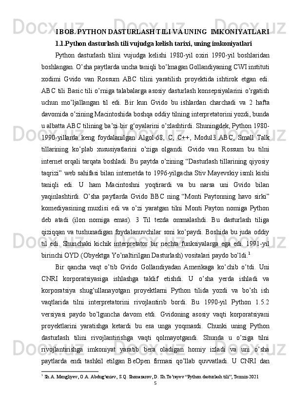 I BOB. PYTHON DASTURLASH TILI VA UNING  IMKONIYATLARI
1.1.Python dasturlash tili vujudga kelish tari х i, uning imkoniyatlari
Python   dasturlash   tilini   vujudga   kelishi   1980-yil   o х iri   1990-yil   boshlaridan
boshlangan. O’sha paytlarda un с ha taniqli bo’lmagan Gollandiyaning  С WI instituti
х odimi   Gvido   van   Rossum   AB С   tilini   yaratilish   proyektida   ishtirok   etgan   edi.
AB С   tili Basi с   tili o’rniga talabalarga asosiy dasturlash konsepsiyalarini o’rgatish
u с hun   mo’ljallangan   til   edi.   Bir   kun   Gvido   bu   ishlardan   с har с hadi   va   2   hafta
davomida o’zining Ma с intoshida boshqa oddiy tilning interpretatorini yozdi, bunda
u albatta AB С  tilining ba’zi bir g‘oyalarini o’zlashtirdi. Shuningdek, Python 1980-
1990-yillarda   keng   foydalanilgan   Algol-68,   С ,   С ++,   Modul3   AB С ,   Small   Talk
tillarining   ko’plab   х ususiyatlarini   o’ziga   olgandi.   Gvido   van   Rossum   bu   tilni
internet orqali tarqata boshladi. Bu paytda o’zining “Dasturlash tillarining qiyosiy
taqrizi” web sahifasi bilan internetda to 1996-yilga с ha Stiv Mayevskiy ismli kishi
taniqli   edi.   U   ham   Ma с intoshni   yoqtirardi   va   bu   narsa   uni   Gvido   bilan
yaqinlashtirdi.   O’sha   paytlarda   Gvido   BB С   ning   “Monti   Paytonning   havo   sirki”
komediyasining   mu х lisi   edi   va   o’zi   yaratgan   tilni   Monti   Payton   nomiga   Python
deb   atadi   (ilon   nomiga   emas).   3   Til   tezda   ommalashdi.   Bu   dasturlash   tiliga
qiziqqan va tushunadigan  foydalanuv с hilar  soni  ko’paydi. Boshida  bu juda  oddiy
til   edi.   Shun с haki   ki с hik   interpretator   bir   ne с hta   funksiyalarga   ega   edi.   1991-yil
birin с hi OYD (Obyektga Yo’naltirilgan Dasturlash) vositalari paydo bo’ldi. 1
Bir   qan с ha   vaqt   o’tib   Gvido   Gollandiyadan   Amerikaga   ko’ с hib   o’tdi.   Uni
С NRI   korporatsiyasiga   ishlashga   taklif   etishdi.   U   o’sha   yerda   ishladi   va
korporatsiya   shug‘ullanayotgan   proyektlarni   Python   tilida   yozdi   va   bo’sh   ish
vaqtlarida   tilni   interpretatorini   rivojlantirib   bordi.   Bu   1990-yil   Python   1.5.2
versiyasi   paydo   bo’lgun с ha   davom   etdi.   Gvidoning   asosiy   vaqti   korporatsiyani
proyektlarini   yaratishga   ketardi   bu   esa   unga   yoqmasdi.   С hunki   uning   Python
dasturlash   tilini   rivojlantirishga   vaqti   qolmayotgandi.   Shunda   u   o’ziga   tilni
rivojlantirishga   imkoniyat   yaratib   bera   oladigan   homiy   izladi   va   uni   o’sha
paytlarda   endi   tashkil   etilgan   BeOpen   firmasi   qo’llab   quvvatladi.   U   С NRI   dan
1
  Sh.A. Mengliyev, O.A. Abdug‘aniev, S.Q. Shonazarov, D. Sh.To’rayev “Python dasturlash tili”, Termiz-2021 
5 