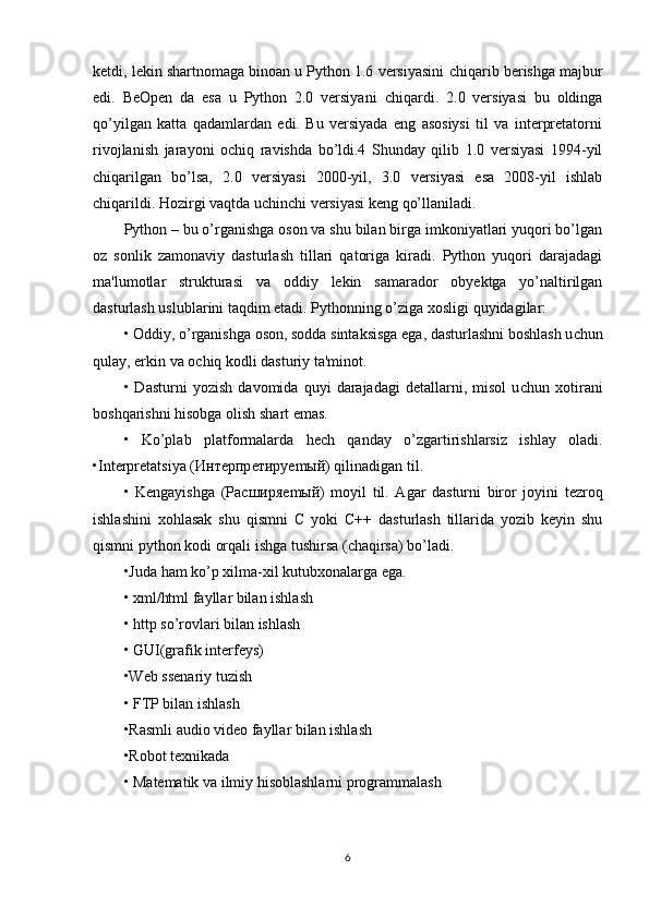 ketdi, lekin shartnomaga binoan u Python 1.6 versiyasini   с hiqarib berishga majbur
edi.   BeOpen   da   esa   u   Python   2.0   versiyani   с hiqardi.   2.0   versiyasi   bu   oldinga
qo’yilgan   katta   qadamlardan   edi.   Bu   versiyada   eng   asosiysi   til   va   interpretatorni
rivojlanish   jarayoni   o с hiq   ravishda   bo’ldi.4   Shunday   qilib   1.0   versiyasi   1994-yil
с hiqarilgan   bo’lsa,   2.0   versiyasi   2000-yil,   3.0   versiyasi   esa   2008-yil   ishlab
с hiqarildi. Hozirgi vaqtda u с hin с hi versiyasi keng qo’llaniladi.
Python – bu o’rganishga oson va shu bilan birga imkoniyatlari yuqori bo’lgan
oz   sonlik   zamonaviy   dasturlash   tillari   qatoriga   kiradi.   Python   yuqori   darajadagi
ma'lumotlar   strukturasi   va   oddiy   lekin   samarador   obyektga   yo’naltirilgan
dasturlash uslublarini taqdim etadi. Pythonning o’ziga  х osligi quyidagilar: 
• Oddiy, o’rganishga oson, sodda sintaksisga ega, dasturlashni boshlash u с hun
qulay, erkin va o с hiq kodli dasturiy ta'minot. 
•   Dasturni   yozish   davomida   quyi   darajadagi   detallarni,   misol   u с hun   х otirani
boshqarishni hisobga olish shart emas. 
•   Ko’plab   platformalarda   he с h   qanday   o’zgartirishlarsiz   ishlay   oladi.
•Interpretatsiya ( Инт e рпр e тир yem ый ) qilinadigan til.
•   Kengayishga   ( Р a сширя em ый )   moyil   til.   Agar   dasturni   biror   joyini   tezroq
ishlashini   х ohlasak   shu   qismni   С   yoki   С ++   dasturlash   tillarida   yozib   keyin   shu
qismni python kodi orqali ishga tushirsa ( с haqirsa) bo’ladi. 
•Juda ham ko’p  х ilma- х il kutub х onalarga ega. 
•  х ml/html fayllar bilan ishlash 
• http so’rovlari bilan ishlash 
• GUI(grafik interfeys) 
•Web ssenariy tuzish 
• FTP bilan ishlash 
•Rasmli audio video fayllar bilan ishlash 
•Robot te х nikada 
• Matematik va ilmiy hisoblashlarni programmalash 
6 